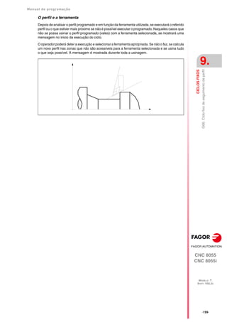 Manual de programação
CNC 8055
CNC 8055i
CICLOS
FIXOS
9.
MODELO ·T·
SOFT: V02.2X
·159·
G66.
Ciclo
fixo
de
seguimento
de
perfil
O perfil e a ferramenta
Depois de analisar o perfil programado e em função da ferramenta utilizada, se executará o referido
perfil ou o que estiver mais próximo se não é possível executar o programado. Naqueles casos que
não se possa usinar o perfil programado (vales) com a ferramenta selecionada, se mostrará uma
mensagem no inicio da execução do ciclo.
O operador poderá deter a execução e selecionar a ferramenta apropriada. Se não o faz, se calcula
um novo perfil nas zonas que não são acessíveis para a ferramenta selecionada e se usina tudo
o que seja possível. A mensagem é mostrada durante toda a usinagem.
 