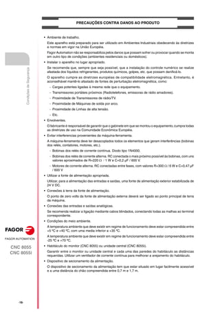 ·16·
CNC 8055
CNC 8055i
Condições
de
Segurança
PRECAUÇÕES CONTRA DANOS AO PRODUTO
• Ambiente de trabalho.
Este aparelho está preparado para ser utilizado em Ambientes Industriais obedecendo às diretrizes
e normas em vigor na União Européia.
Fagor Automation não se responsabiliza pelos danos que possam sofrer ou provocar quando se monta
em outro tipo de condições (ambientes residenciais ou domésticos).
• Instalar o aparelho no lugar apropriado.
Se recomenda que, sempre que seja possível, que a instalação do controle numérico se realize
afastada dos líquidos refrigerantes, produtos químicos, golpes, etc. que possam danificá-lo.
O aparelho cumpre as diretrizes européias de compatibilidade eletromagnética. Entretanto, é
aconselhável mantê-lo afastado de fontes de perturbação eletromagnética, como:
 Cargas potentes ligadas à mesma rede que o equipamento.
 Transmissores portáteis próximos (Radiotelefones, emissoras de rádio amadores).
 Proximidade de Transmissores de rádio/TV.
 Proximidade de Máquinas de solda por arco.
 Proximidade de Linhas de alta tensão.
 Etc.
• Envolventes.
O fabricante é responsável de garantir que o gabinete em que se montou o equipamento, cumpra todas
as diretrizes de uso na Comunidade Econômica Européia.
• Evitar interferencias provenientes da máquina-ferramenta.
A máquina-ferramenta deve ter desacoplados todos os elementos que geram interferências (bobinas
dos relés, contatores, motores, etc.).
 Bobinas dos relés de corrente contínua. Diodo tipo 1N4000.
 Bobinas dos relés de corrente alterna. RC conectada o mais próximo possível às bobinas, com uns
valores aproximados de R=220 1 W e C=0,2 µF / 600 V.
 Motores de corrente alterna. RC conectadas entre fases, com valores R=300  / 6 W e C=0,47 µF
/ 600 V
• Utilizar a fonte de alimentação apropriada.
Utilizar, para a alimentação das entradas e saídas, uma fonte de alimentação exterior estabilizada de
24 V DC.
• Conexões à terra da fonte de alimentação.
O ponto de zero volts da fonte de alimentação externa deverá ser ligado ao ponto principal de terra
da máquina.
• Conexões das entradas e saídas analógicas.
Se recomenda realizar a ligação mediante cabos blindados, conectando todas as malhas ao terminal
correspondente.
• Condições do meio ambiente.
A temperatura ambiente que deve existir em regime de funcionamento deve estar compreendida entre
+5 ºC e +40 ºC, com uma media inferior a +35 ºC.
A temperatura ambiente que deve existir em regime de funcionamento deve estar compreendida entre
-25 ºC e +70 ºC.
• Habitáculo do monitor (CNC 8055) ou unidade central (CNC 8055i).
Garantir entre o monitor ou unidade central e cada uma das paredes do habitáculo as distâncias
requeridas. Utilizar um ventilador de corrente contínua para melhorar a arejamento do habitáculo.
• Dispositivo de secionamento da alimentação.
O dispositivo de secionamento da alimentação tem que estar situado em lugar facilmente acessível
e a uma distância do chão compreendida entre 0,7 m e 1,7 m.
 