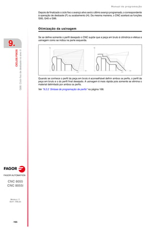 ·164·
Manual de programação
CNC 8055
CNC 8055i
9.
CICLOS
FIXOS
MODELO ·T·
SOFT: V02.2X
G68.
Ciclo
fixo
de
desbaste
no
eixo
X
Depois de finalizado o ciclo fixo o avanço ativo será o último avanço programado, o correspondente
à operação de desbaste (F) ou acabamento (H). Da mesma maneira, o CNC aceitará as funções
G00, G40 e G96.
Otimização da usinagem
Se se define somente o perfil desejado o CNC supõe que a peça em bruto é cilíndrica e efetua a
usinagem como se indica na parte esquerda.
Quando se conhece o perfil da peça em bruto é aconselhável definir ambos os perfis, o perfil da
peça em bruto e o do perfil final desejado. A usinagem é mais rápida pois somente se elimina o
material delimitado por ambos os perfis.
Ver "9.2.2 Sintaxe de programação de perfis" na página 168.
 