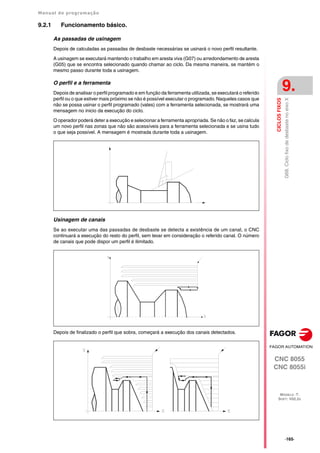 Manual de programação
CNC 8055
CNC 8055i
CICLOS
FIXOS
9.
MODELO ·T·
SOFT: V02.2X
·165·
G68.
Ciclo
fixo
de
desbaste
no
eixo
X
9.2.1 Funcionamento básico.
As passadas de usinagem
Depois de calculadas as passadas de desbaste necessárias se usinará o novo perfil resultante.
A usinagem se executará mantendo o trabalho em aresta viva (G07) ou arredondamento de aresta
(G05) que se encontra selecionado quando chamar ao ciclo. Da mesma maneira, se mantém o
mesmo passo durante toda a usinagem.
O perfil e a ferramenta
Depois de analisar o perfil programado e em função da ferramenta utilizada, se executará o referido
perfil ou o que estiver mais próximo se não é possível executar o programado. Naqueles casos que
não se possa usinar o perfil programado (vales) com a ferramenta selecionada, se mostrará uma
mensagem no inicio da execução do ciclo.
O operador poderá deter a execução e selecionar a ferramenta apropriada. Se não o faz, se calcula
um novo perfil nas zonas que não são acessíveis para a ferramenta selecionada e se usina tudo
o que seja possível. A mensagem é mostrada durante toda a usinagem.
Usinagem de canais
Se ao executar uma das passadas de desbaste se detecta a existência de um canal, o CNC
continuará a execução do resto do perfil, sem levar em consideração o referido canal. O número
de canais que pode dispor um perfil é ilimitado.
Depois de finalizado o perfil que sobra, começará a execução dos canais detectados.
 