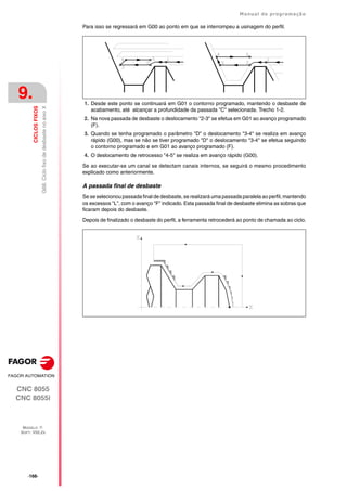·166·
Manual de programação
CNC 8055
CNC 8055i
9.
CICLOS
FIXOS
MODELO ·T·
SOFT: V02.2X
G68.
Ciclo
fixo
de
desbaste
no
eixo
X
Para isso se regressará em G00 ao ponto em que se interrompeu a usinagem do perfil.
1. Desde este ponto se continuará em G01 o contorno programado, mantendo o desbaste de
acabamento, até alcançar a profundidade da passada "C" selecionada. Trecho 1-2.
2. Na nova passada de desbaste o deslocamento "2-3" se efetua em G01 ao avanço programado
(F).
3. Quando se tenha programado o parâmetro "D" o deslocamento "3-4" se realiza em avanço
rápido (G00), mas se não se tiver programado "D" o deslocamento "3-4" se efetua seguindo
o contorno programado e em G01 ao avanço programado (F).
4. O deslocamento de retrocesso "4-5" se realiza em avanço rápido (G00).
Se ao executar-se um canal se detectam canais internos, se seguirá o mesmo procedimento
explicado como anteriormente.
A passada final de desbaste
Se se selecionou passada final de desbaste, se realizará uma passada paralela ao perfil, mantendo
os excessos "L", com o avanço "F" indicado. Esta passada final de desbaste elimina as sobras que
ficaram depois do desbaste.
Depois de finalizado o desbaste do perfil, a ferramenta retrocederá ao ponto de chamada ao ciclo.
 
