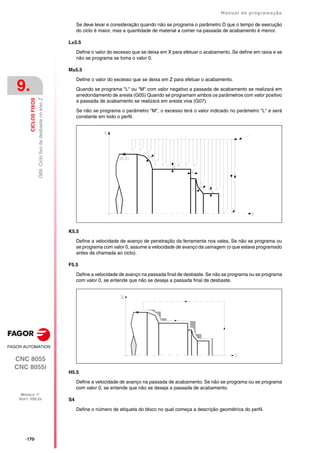 ·170·
Manual de programação
CNC 8055
CNC 8055i
9.
CICLOS
FIXOS
MODELO ·T·
SOFT: V02.2X
G69.
Ciclo
fixo
de
desbaste
no
eixo
Z
Se deve levar e consideração quando não se programa o parâmetro D que o tempo de execução
do ciclo é maior, mas a quantidade de material a comer na passada de acabamento é menor.
L±5.5
Define o valor do excesso que se deixa em X para efetuar o acabamento. Se define em raios e se
não se programa se toma o valor 0.
M±5.5
Define o valor do excesso que se deixa em Z para efetuar o acabamento.
Quando se programa "L" ou "M" com valor negativo a passada de acabamento se realizará em
arredondamento de aresta (G05) Quando se programam ambos os parâmetros com valor positivo
a passada de acabamento se realizará em aresta viva (G07).
Se não se programa o parâmetro "M", o excesso terá o valor indicado no parâmetro "L" e será
constante em todo o perfil.
K5.5
Define a velocidade de avanço de penetração da ferramenta nos vales. Se não se programa ou
se programa com valor 0, assume a velocidade de avanço da usinagem (o que estava programado
antes da chamada ao ciclo).
F5.5
Define a velocidade de avanço na passada final de desbaste. Se não se programa ou se programa
com valor 0, se entende que não se deseja a passada final de desbaste.
H5.5
Define a velocidade de avanço na passada de acabamento. Se não se programa ou se programa
com valor 0, se entende que não se deseja a passada de acabamento.
S4
Define o número de etiqueta do bloco no qual começa a descrição geométrica do perfil.
 