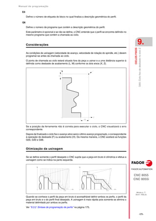 Manual de programação
CNC 8055
CNC 8055i
CICLOS
FIXOS
9.
MODELO ·T·
SOFT: V02.2X
·171·
G69.
Ciclo
fixo
de
desbaste
no
eixo
Z
E4
Define o número de etiqueta do bloco no qual finaliza a descrição geométrica do perfil.
Q6
Define o número de programa que contém a descrição geométrica do perfil.
Este parâmetro é opcional e se não se define, o CNC entende que o perfil se encontra definido no
mesmo programa que contém a chamada ao ciclo.
Considerações
As condições de usinagem (velocidade de avanço, velocidade de rotação do spindle, etc.) devem
programar-se antes da chamada ao ciclo.
O ponto de chamada ao ciclo estará situado fora da peça a usinar e a uma distância superior à
definida como desbaste de acabamento (L, M) conforme os dois eixos (X, Z).
Se a posição da ferramenta não é correta para executar o ciclo, o CNC visualizará o erro
correspondente.
Depois de finalizado o ciclo fixo o avanço ativo será o último avanço programado, o correspondente
à operação de desbaste (F) ou acabamento (H). Da mesma maneira, o CNC aceitará as funções
G00, G40 e G96.
Otimização da usinagem
Se se define somente o perfil desejado o CNC supõe que a peça em bruto é cilíndrica e efetua a
usinagem como se indica na parte esquerda.
Quando se conhece o perfil da peça em bruto é aconselhável definir ambos os perfis, o perfil da
peça em bruto e o do perfil final desejado. A usinagem é mais rápida pois somente se elimina o
material delimitado por ambos os perfis.
Ver "9.3.2 Sintaxe de programação de perfis" na página 175.
 
