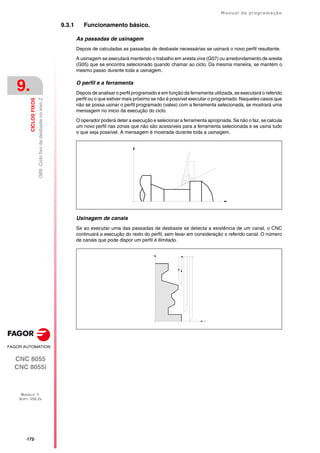 ·172·
Manual de programação
CNC 8055
CNC 8055i
9.
CICLOS
FIXOS
MODELO ·T·
SOFT: V02.2X
G69.
Ciclo
fixo
de
desbaste
no
eixo
Z
9.3.1 Funcionamento básico.
As passadas de usinagem
Depois de calculadas as passadas de desbaste necessárias se usinará o novo perfil resultante.
A usinagem se executará mantendo o trabalho em aresta viva (G07) ou arredondamento de aresta
(G05) que se encontra selecionado quando chamar ao ciclo. Da mesma maneira, se mantém o
mesmo passo durante toda a usinagem.
O perfil e a ferramenta
Depois de analisar o perfil programado e em função da ferramenta utilizada, se executará o referido
perfil ou o que estiver mais próximo se não é possível executar o programado. Naqueles casos que
não se possa usinar o perfil programado (vales) com a ferramenta selecionada, se mostrará uma
mensagem no inicio da execução do ciclo.
O operador poderá deter a execução e selecionar a ferramenta apropriada. Se não o faz, se calcula
um novo perfil nas zonas que não são acessíveis para a ferramenta selecionada e se usina tudo
o que seja possível. A mensagem é mostrada durante toda a usinagem.
Usinagem de canais
Se ao executar uma das passadas de desbaste se detecta a existência de um canal, o CNC
continuará a execução do resto do perfil, sem levar em consideração o referido canal. O número
de canais que pode dispor um perfil é ilimitado.
 