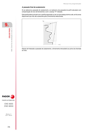 ·174·
Manual de programação
CNC 8055
CNC 8055i
9.
CICLOS
FIXOS
MODELO ·T·
SOFT: V02.2X
G69.
Ciclo
fixo
de
desbaste
no
eixo
Z
A passada final de acabamento
Si se selecionou passada de acabamento, se realizará uma passada do perfil calculado com
compensação de raio de ferramenta e com o avanço "H" indicado.
Este perfil poderá coincidir com o perfil programado ou ser um que esteja próximo a ele, se há zonas
disponíveis que não são acessíveis para a ferramenta selecionada.
Depois de finalizada a passada de acabamento, a ferramenta retrocederá ao ponto de chamada
ao ciclo.
 