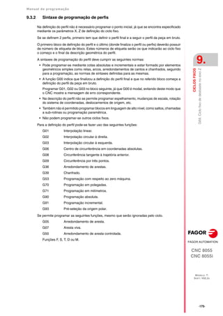 Manual de programação
CNC 8055
CNC 8055i
CICLOS
FIXOS
9.
MODELO ·T·
SOFT: V02.2X
·175·
G69.
Ciclo
fixo
de
desbaste
no
eixo
Z
9.3.2 Sintaxe de programação de perfis
Na definição do perfil não é necessário programar o ponto inicial, já que se encontra especificado
mediante os parâmetros X, Z de definição do ciclo fixo.
Se se definem 2 perfis, primeiro tem que definir o perfil final e a seguir o perfil da peça em bruto.
O primeiro bloco de definição do perfil e o último (donde finaliza o perfil ou perfis) deverão possuir
de número de etiqueta de bloco. Estes números de etiqueta serão os que indicarão ao ciclo fixo
o começo e o final da descrição geométrica do perfil.
A sintaxes de programação do perfil deve cumprir as seguintes normas:
• Pode programar-se mediante cotas absolutas e incrementais e estar formado por elementos
geométricos simples como retas, arcos, arredondamentos de cantos e chanfrados, seguindo
para a programação, as normas de sintaxes definidas para as mesmas.
• A função G00 indica que finalizou a definição do perfil final e que no referido bloco começa a
definição do perfil da peça em bruto.
Programar G01, G02 ou G03 no bloco seguinte, já que G00 é modal, evitando deste modo que
o CNC mostre a mensagem de erro correspondente.
• Na descrição do perfil não se permite programar espelhamento, mudanças de escala, rotação
do sistema de coordenadas, deslocamentos de origem, etc.
• Também não é permitido programar blocos em linguagem de alto nível, como saltos, chamadas
a sub-rotinas ou programação paramétrica.
• Não podem programar-se outros ciclos fixos.
Para a definição do perfil pode-se fazer uso das seguintes funções:
G01 Interpolação linear.
G02 Interpolação circular à direita.
G03 Interpolação circular à esquerda.
G06 Centro de circunferência em coordenadas absolutas.
G08 Circunferência tangente à trajetória anterior.
G09 Circunferência por três pontos.
G36 Arredondamento de arestas.
G39 Chanfrado.
G53 Programação com respeito ao zero máquina.
G70 Programação em polegadas.
G71 Programação em milímetros.
G90 Programação absoluta.
G91 Programação incremental.
G93 Pré-seleção da origem polar.
Se permite programar as seguintes funções, mesmo que serão ignoradas pelo ciclo.
G05 Arredondamento de aresta.
G07 Aresta viva.
G50 Arredondamento de aresta controlada.
Funções F, S, T, D ou M.
 
