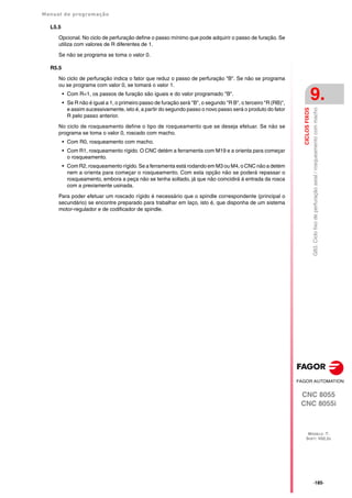 Manual de programação
CNC 8055
CNC 8055i
CICLOS
FIXOS
9.
MODELO ·T·
SOFT: V02.2X
·185·
G83.
Ciclo
fixo
de
perfuração
axial
/
rosqueamento
com
macho
L5.5
Opcional. No ciclo de perfuração define o passo mínimo que pode adquirir o passo de furação. Se
utiliza com valores de R diferentes de 1.
Se não se programa se toma o valor 0.
R5.5
No ciclo de perfuração indica o fator que reduz o passo de perfuração "B". Se não se programa
ou se programa com valor 0, se tomará o valor 1.
• Com R=1, os passos de furação são iguais e do valor programado "B".
• Se R não é igual a 1, o primeiro passo de furação será "B", o segundo "R B", o terceiro "R (RB)",
e assim sucessivamente, isto é, a partir do segundo passo o novo passo será o produto do fator
R pelo passo anterior.
No ciclo de rosqueamento define o tipo de rosqueamento que se deseja efetuar. Se não se
programa se toma o valor 0, roscado com macho.
• Com R0, rosqueamento com macho.
• Com R1, rosqueamento rígido. O CNC detém a ferramenta com M19 e a orienta para começar
o rosqueamento.
• Com R2, rosqueamento rígido. Se a ferramenta está rodando em M3 ou M4, o CNC não a detém
nem a orienta para começar o rosqueamento. Com esta opção não se poderá repassar o
rosqueamento, embora a peça não se tenha soltado, já que não coincidirá á entrada da rosca
com a previamente usinada.
Para poder efetuar um roscado rígido é necessário que o spindle correspondente (principal o
secundário) se encontre preparado para trabalhar em laço, isto é, que disponha de um sistema
motor-regulador e de codificador de spindle.
 