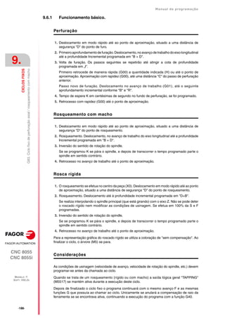 ·186·
Manual de programação
CNC 8055
CNC 8055i
9.
CICLOS
FIXOS
MODELO ·T·
SOFT: V02.2X
G83.
Ciclo
fixo
de
perfuração
axial
/
rosqueamento
com
macho
9.6.1 Funcionamento básico.
Perfuração
1. Deslocamento em modo rápido até ao ponto de aproximação, situado a uma distância de
segurança "D" do ponto de furo.
2. Primeiro aprofundamento de furação.Deslocamento, no avanço de trabalho do eixo longitudinal
até a profundidade Incremental programada em "B + D".
3. Volta de furação. Os passos seguintes se repetirão até atingir a cota de profundidade
programada em „I".
Primeiro retrocede de maneira rápida (G00) a quantidade indicada (H) ou até o ponto de
aproximação. Aproximação com rapidez (G00), até uma distância "C" do passo de perfuração
anterior.
Passo novo de furação. Deslocamento no avanço de trabalho (G01), até o seguinte
aprofundamento incremental conforme "B" e "R".
4. Tempo de espera K em centésimas de segundo no fundo de perfuração, se foi programado.
5. Retrocesso com rapidez (G00) até o ponto de aproximação.
Rosqueamento com macho
1. Deslocamento em modo rápido até ao ponto de aproximação, situado a uma distância de
segurança "D" do ponto de rosqueamento.
2. Rosqueamento. Deslocamento, no avanço de trabalho do eixo longitudinal até a profundidade
Incremental programada em "B + D".
3. Inversão do sentido de rotação do spindle.
Se se programou K se pára o spindle, e depois de transcorrer o tempo programado parte o
spindle em sentido contrário.
4. Retrocesso no avanço de trabalho até o ponto de aproximação.
Rosca rígida
1. O rosqueamento se efetua no centro da peça (X0). Deslocamento em modo rápido até ao ponto
de aproximação, situado a uma distância de segurança "D" do ponto de rosqueamento.
2. Rosqueamento. Deslocamento até à profundidade incremental programada em "D+B".
Se realiza interpolando o spindle principal (que está girando) com o eixo Z. Não se pode deter
o roscado rígido nem modificar as condições de usinagem. Se efetua em 100% da S e F
programadas.
3. Inversão do sentido de rotação do spindle.
Se se programou K se pára o spindle, e depois de transcorrer o tempo programado parte o
spindle em sentido contrário.
4. Retrocesso no avanço de trabalho até o ponto de aproximação.
Para a representação gráfica do roscado rígido se utiliza a coloração de "sem compensação". Ao
finalizar o ciclo, o árvore (M5) se para.
Considerações
As condições de usinagem (velocidade de avanço, velocidade de rotação do spindle, etc.) devem
programar-se antes da chamada ao ciclo.
Quando se trata de um rosqueamento (rígido ou com macho) a saída lógica geral "TAPPING"
(M5517) se mantém ativa durante a execução deste ciclo.
Depois de finalizado o ciclo fixo o programa continuará com o mesmo avanço F e as mesmas
funções G que possuía ao chamar ao ciclo. Unicamente se anulará a compensação de raio da
ferramenta se se encontrava ativa, continuando a execução do programa com a função G40.
 