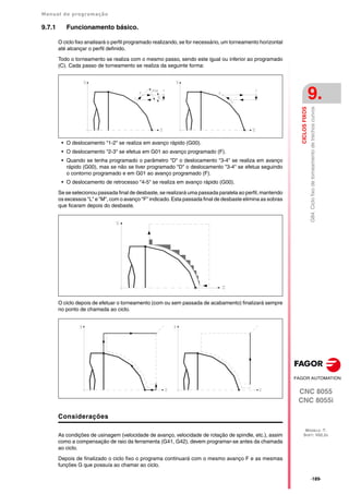 Manual de programação
CNC 8055
CNC 8055i
CICLOS
FIXOS
9.
MODELO ·T·
SOFT: V02.2X
·189·
G84.
Ciclo
fixo
de
torneamento
de
trechos
curvos
9.7.1 Funcionamento básico.
O ciclo fixo analisará o perfil programado realizando, se for necessário, um torneamento horizontal
até alcançar o perfil definido.
Todo o torneamento se realiza com o mesmo passo, sendo este igual ou inferior ao programado
(C). Cada passo de torneamento se realiza da seguinte forma:
• O deslocamento "1-2" se realiza em avanço rápido (G00).
• O deslocamento "2-3" se efetua em G01 ao avanço programado (F).
• Quando se tenha programado o parâmetro "D" o deslocamento "3-4" se realiza em avanço
rápido (G00), mas se não se tiver programado "D" o deslocamento "3-4" se efetua seguindo
o contorno programado e em G01 ao avanço programado (F).
• O deslocamento de retrocesso "4-5" se realiza em avanço rápido (G00).
Se se selecionou passada final de desbaste, se realizará uma passada paralela ao perfil, mantendo
os excessos "L" e "M", com o avanço "F" indicado. Esta passada final de desbaste elimina as sobras
que ficaram depois do desbaste.
O ciclo depois de efetuar o torneamento (com ou sem passada de acabamento) finalizará sempre
no ponto de chamada ao ciclo.
Considerações
As condições de usinagem (velocidade de avanço, velocidade de rotação de spindle, etc.), assim
como a compensação de raio da ferramenta (G41, G42), devem programar-se antes da chamada
ao ciclo.
Depois de finalizado o ciclo fixo o programa continuará com o mesmo avanço F e as mesmas
funções G que possuía ao chamar ao ciclo.
 