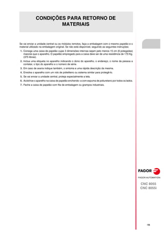CNC 8055
CNC 8055i
·19·
CONDIÇÕES PARA RETORNO DE
MATERIAIS
Se vai enviar a unidade central ou os módulos remotos, faça a embalagem com o mesmo papelão e o
material utilizado na embalagem original. Se não está disponível, seguindo as seguintes instruções:
1. Consiga uma caixa de papelão cujas 3 dimensões internas sejam pelo menos 15 cm (6 polegadas)
maiores que o aparelho. O papelão empregado para a caixa deve ser de uma resistência de 170 Kg.
(375 libras).
2. Inclua uma etiqueta no aparelho indicando o dono do aparelho, o endereço, o nome da pessoa a
contatar, o tipo do aparelho e o número de série.
3. Em caso de avaria indique também, o sintoma e uma rápida descrição da mesma.
4. Envolva o aparelho com um rolo de polietileno ou sistema similar para protegê-lo.
5. Se vai enviar a unidade central, proteja especialmente a tela.
6. Acolchoe o aparelho na caixa de papelão enchendo- a com espuma de poliuretano por todos os lados.
7. Feche a caixa de papelão com fita de embalagem ou grampos industriais.
 
