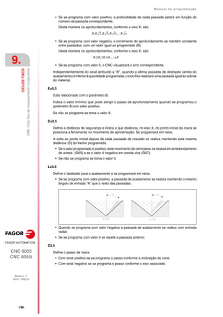·196·
Manual de programação
CNC 8055
CNC 8055i
9.
CICLOS
FIXOS
MODELO ·T·
SOFT: V02.2X
G86.
Ciclo
fixo
de
rosqueamento
longitudinal
• Se se programa com valor positivo, a profundidade de cada passada estará em função do
número da passada correspondente.
Desta maneira os aprofundamentos, conforme o eixo X, são:
• Se se programa com valor negativo, o incremento do aprofundamento se mantém constante
entre passadas, com um valor igual ao programado (B).
Desta maneira os aprofundamentos, conforme o eixo X, são:
• Se se programa com valor 0, o CNC visualizará o erro correspondente.
Independentemente do sinal atribuído a "B", quando a última passada de desbaste (antes do
acabamento) é inferior à quantidade programada, o ciclo fixo realizará uma passada igual às sobras
do material.
E±5.5
Está relacionado com o parâmetro B.
Indica o valor mínimo que pode atingir o passo de aprofundamento quando se programou o
parâmetro B com valor positivo.
Se não se programa se toma o valor 0.
D±5.5
Define a distância de segurança e indica a que distância, no eixo X, do ponto inicial da rosca se
posiciona a ferramenta no movimento de aproximação. Se programará em raios.
A volta ao ponto inicial depois de cada passada de roscado se realiza mantendo esta mesma
distância (D) do trecho programado.
• Se o valor programado é positivo, este movimento de retrocesso se realiza em arredondamento
de aresta (G05) e se o valor é negativo em aresta viva (G07).
• Se não se programa se toma o valor 0.
L±5.5
Define o desbaste para o acabamento e se programará em raios.
• Se se programa com valor positivo, a passada de acabamento se realiza mantendo o mesmo
ângulo de entrada "A" que o resto das passadas.
• Quando se programa com valor negativo a passada de acabamento se realiza com entrada
radial.
• Se se programa com valor 0 se repete a passada anterior.
C5.5
Define o passo de rosca.
• Com sinal positivo se se programa o passo conforme a inclinação do cone.
• Com sinal negativo se se programa o passo conforme o eixo associado.
B B 2 B 3 B 4 B n
,
,
,
,
B 2B 3B 4B nB
,
,
,
,
 