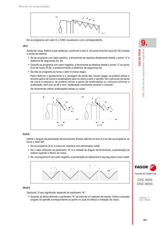 Manual de programação
CNC 8055
CNC 8055i
CICLOS
FIXOS
9.
MODELO ·T·
SOFT: V02.2X
·197·
G86.
Ciclo
fixo
de
rosqueamento
longitudinal
Se se programa com valor 0, o CNC visualizará o erro correspondente.
J5.5
Saída de rosca. Define a que distância, conforme o eixo Z, do ponto final da rosca (R, Q) começa
a saída da mesma.
• Se se programa com valor positivo, a ferramenta se desloca diretamente desde o ponto "J" à
distância de segurança Xs, Zs.
• Quando se programa com valor negativo, a ferramenta se desloca desde o ponto "J" ao ponto
final da rosca (R,Q), e posteriormente à distância de segurança Xs.
• Se não se programa se toma o valor 0 (rosca cega).
Para melhorar o ajustamento e a usinagem da saída das roscas cegas, se poderá utilizar a
terceira gama de lucros e acelerações para os eixos e para o spindle. Se o percurso da saída
de rosca é pequeno, se poderá utilizar a gama de acelerações ou inclusive eliminar a
aceleração, sem que se dê o erro "aceleração insuficiente durante o roscado".
Se recomenda utilizar acelerações baixas ou nulas.
A±5.5
Define o ângulo de penetração da ferramenta. Estará referido ao eixo X e se não se programa, se
toma o valor 30º.
• Se se programa A=0, a rosca se realizará com penetração radial.
• Se o valor atribuído ao parâmetro "A" é a metade do ângulo da ferramenta, a penetração se
realiza roçando o flanco da rosca.
• Se, se programa A com valor negativo, a penetração se realizará em zig-zag sobre o eixo radial.
W±5.5
Opcional. O seu significado depende do parâmetro "K".
• Quando se tenha definido o parâmetro "K" se trata de um repasso de roscas. Indica a posição
angular do spindle correspondente ao ponto no qual se efetua a medição da rosca.
J > 0 J < 0
 