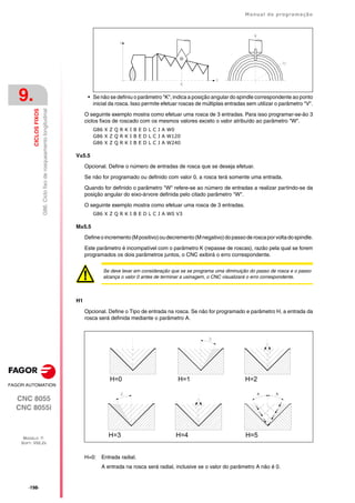·198·
Manual de programação
CNC 8055
CNC 8055i
9.
CICLOS
FIXOS
MODELO ·T·
SOFT: V02.2X
G86.
Ciclo
fixo
de
rosqueamento
longitudinal
• Se não se definiu o parâmetro "K", indica a posição angular do spindle correspondente ao ponto
inicial da rosca. Isso permite efetuar roscas de múltiplas entradas sem utilizar o parâmetro "V".
O seguinte exemplo mostra como efetuar uma rosca de 3 entradas. Para isso programar-se-ão 3
ciclos fixos de roscado com os mesmos valores exceto o valor atribuído ao parâmetro "W".
G86 X Z Q R K I B E D L C J A W0
G86 X Z Q R K I B E D L C J A W120
G86 X Z Q R K I B E D L C J A W240
V±5.5
Opcional. Define o número de entradas de rosca que se deseja efetuar.
Se não for programado ou definido com valor 0, a rosca terá somente uma entrada.
Quando for definido o parãmetro "W" refere-se ao número de entradas a realizar partindo-se da
posição angular do eixo-árvore definida pelo citado parâmetro "W".
O seguinte exemplo mostra como efetuar uma rosca de 3 entradas.
G86 X Z Q R K I B E D L C J A W0 V3
M±5.5
Defineoincremento(Mpositivo)oudecremento(Mnegativo)dopassoderoscaporvoltadospindle.
Este parâmetro é incompatível com o parâmetro K (repasse de roscas), razão pela qual se forem
programados os dois parâmetros juntos, o CNC exibirá o erro correspondente.
H1
Opcional. Define o Tipo de entrada na rosca. Se não for programado e parâmetro H, a entrada da
rosca será definida mediante o parâmetro A.
H=0: Entrada radial.
A entrada na rosca será radial, inclusive se o valor do parâmetro A não é 0.
Se deve levar em consideração que se se programa uma diminuição do passo de rosca e o passo
alcança o valor 0 antes de terminar a usinagem, o CNC visualizará o erro correspondente.
H=0 H=1 H=2
H=3 H=4
A
A
H=5
 