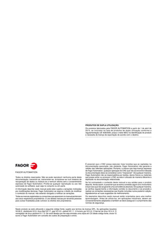 Neste produto se está utilizando o seguinte código fonte, sujeito aos termos da licença GPL. As aplicações busybox
V0.60.2; dosfstools V2.9; linux-ftpd V0.17; ppp V2.4.0; utelnet V0.1.1. A livraria grx V2.4.4. O kernel de linux V2.4.4. O
carregador de linux ppcboot V1.1.3. Se você deseja que lhe seja enviada uma cópia em CD deste código fonte, envie 10
euros a Fagor Automation em conceito de custos de preparação e envio.
Todos os direitos reservados. Não se pode reproduzir nenhuma parte desta
documentação, transmitir-se, transcrever-se, armazenar-se num sistema de
recuperação de dados ou traduzir-se a nenhum idioma sem o consentimento
expresso de Fagor Automation. Proíbe-se qualquer reprodução ou uso não
autorizado do software, quer seja no conjunto ou em parte.
A informação descrita neste manual pode estar sujeita a variações motivadas
por modificações técnicas. Fagor Automation se reserva o direito de modificar
o conteúdo do manual, não estando obrigado a notificar as variações.
Todas asmarcasregistradasoucomerciaisqueaparecemnomanualpertencem
aos seus respectivos proprietários. O uso destas marcas por terceiras pessoas
para outras finalidades pode vulnerar os direitos dos proprietários.
É possível que o CNC possa executar mais funções que as captadas na
documentação associada; não obstante, Fagor Automation não garante a
validez das referidas aplicações. Portanto, a menos que haja licença expressa
de Fagor Automation, qualquer aplicação do CNC que não se encontre indicada
na documentação deve-se considerar como "impossível". De qualquer maneira,
Fagor Automation não se responsabiliza por lesões, danos físicos ou materiais
que possa sofrer ou provocar o CNC se este é utilizado de maneira diferente à
explicada na documentação relacionada.
Se há contrastado o conteúdo deste manual e sua validez para o produto
descrito. Ainda assim, é possível que se tenha cometido algum erro involuntário
eéporissoquenãosegaranteumacoincidênciaabsoluta.Dequalquermaneira,
se verifica regularmente a informação contida no documento e se procede a
realizar as correções necessárias que ficarão incluídas numa posterior edição.
Agradecemos as suas sugestões de melhoramento.
Os exemplos descritos neste manual estão orientados para uma melhor
aprendizagem. Antes de utilizá-los, em aplicações industriais, devem ser
convenientemente adaptados e também se deve assegurar o cumprimento das
normas de segurança.
PRODUTOS DE DUPLA UTILIZAÇÃO.
Os produtos fabricados pela FAGOR AUTOMATION a partir de 1 de abril de
2014, se incluídos na lista de produtos de dupla utilização conforme a
regulamentação UE 428/2009, possui o texto MDU na identificação do produto
e necessita de licença de exportação de acordo com o destino.
 