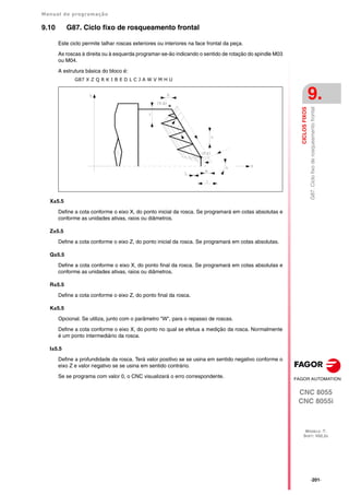 Manual de programação
CNC 8055
CNC 8055i
CICLOS
FIXOS
9.
MODELO ·T·
SOFT: V02.2X
·201·
G87.
Ciclo
fixo
de
rosqueamento
frontal
9.10 G87. Ciclo fixo de rosqueamento frontal
Este ciclo permite talhar roscas exteriores ou interiores na face frontal da peça.
As roscas à direita ou à esquerda programar-se-ão indicando o sentido de rotação do spindle M03
ou M04.
A estrutura básica do bloco é:
G87 X Z Q R K I B E D L C J A W V M H U
X±5.5
Define a cota conforme o eixo X, do ponto inicial da rosca. Se programará em cotas absolutas e
conforme as unidades ativas, raios ou diâmetros.
Z±5.5
Define a cota conforme o eixo Z, do ponto inicial da rosca. Se programará em cotas absolutas.
Q±5.5
Define a cota conforme o eixo X, do ponto final da rosca. Se programará em cotas absolutas e
conforme as unidades ativas, raios ou diâmetros.
R±5.5
Define a cota conforme o eixo Z, do ponto final da rosca.
K±5.5
Opcional. Se utiliza, junto com o parâmetro "W", para o repasso de roscas.
Define a cota conforme o eixo X, do ponto no qual se efetua a medição da rosca. Normalmente
é um ponto intermediário da rosca.
I±5.5
Define a profundidade da rosca. Terá valor positivo se se usina em sentido negativo conforme o
eixo Z e valor negativo se se usina em sentido contrário.
Se se programa com valor 0, o CNC visualizará o erro correspondente.
 