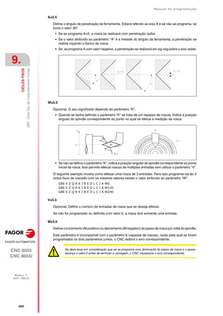 ·204·
Manual de programação
CNC 8055
CNC 8055i
9.
CICLOS
FIXOS
MODELO ·T·
SOFT: V02.2X
G87.
Ciclo
fixo
de
rosqueamento
frontal
A±5.5
Define o ângulo de penetração da ferramenta. Estará referido ao eixo X e se não se programa, se
toma o valor 30º.
• Se se programa A=0, a rosca se realizará com penetração radial.
• Se o valor atribuído ao parâmetro "A" é a metade do ângulo da ferramenta, a penetração se
realiza roçando o flanco da rosca.
• Se, se programa A com valor negativo, a penetração se realizará em zig-zag sobre o eixo radial.
W±5.5
Opcional. O seu significado depende do parâmetro "K".
• Quando se tenha definido o parâmetro "K" se trata de um repasso de roscas. Indica a posição
angular do spindle correspondente ao ponto no qual se efetua a medição da rosca.
• Se não se definiu o parâmetro "K", indica a posição angular do spindle correspondente ao ponto
inicial da rosca. Isso permite efetuar roscas de múltiplas entradas sem utilizar o parâmetro "V".
O seguinte exemplo mostra como efetuar uma rosca de 3 entradas. Para isso programar-se-ão 3
ciclos fixos de roscado com os mesmos valores exceto o valor atribuído ao parâmetro "W".
G86 X Z Q R K I B E D L C J A W0
G86 X Z Q R K I B E D L C J A W120
G86 X Z Q R K I B E D L C J A W240
V±5.5
Opcional. Define o número de entradas de rosca que se deseja efetuar.
Se não for programado ou definido com valor 0, a rosca terá somente uma entrada.
M±5.5
Defineoincremento(Mpositivo)oudecremento(Mnegativo)dopassoderoscaporvoltadospindle.
Este parâmetro é incompatível com o parâmetro K (repasse de roscas), razão pela qual se forem
programados os dois parâmetros juntos, o CNC exibirá o erro correspondente.
Se deve levar em consideração que se se programa uma diminuição do passo de rosca e o passo
alcança o valor 0 antes de terminar a usinagem, o CNC visualizará o erro correspondente.
 