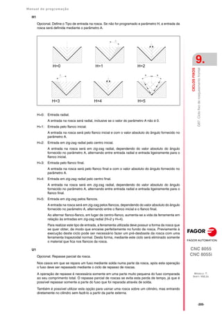 Manual de programação
CNC 8055
CNC 8055i
CICLOS
FIXOS
9.
MODELO ·T·
SOFT: V02.2X
·205·
G87.
Ciclo
fixo
de
rosqueamento
frontal
H1
Opcional. Define o Tipo de entrada na rosca. Se não for programado e parâmetro H, a entrada da
rosca será definida mediante o parâmetro A.
H=0: Entrada radial.
A entrada na rosca será radial, inclusive se o valor do parâmetro A não é 0.
H=1: Entrada pelo flanco inicial.
A entrada na rosca será pelo flanco inicial e com o valor absoluto do ângulo fornecido no
parâmetro A.
H=2: Entrada em zig-zag radial pelo centro inicial.
A entrada na rosca será em zig-zag radial, dependendo do valor absoluto do ângulo
fornecido no parâmetro A, alternando entre entrada radial e entrada ligeiramente para o
flanco inicial.
H=3: Entrada pelo flanco final.
A entrada na rosca será pelo flanco final e com o valor absoluto do ângulo fornecido no
parâmetro A.
H=4: Entrada em zig-zag radial pelo centro final.
A entrada na rosca será em zig-zag radial, dependendo do valor absoluto do ângulo
fornecido no parâmetro A, alternando entre entrada radial e entrada ligeiramente para o
flanco final.
H=5: Entrada em zig-zag pelos flancos.
A entrada na rosca será em zig-zag pelos flancos, dependendo do valor absoluto do ângulo
fornecido no parâmetro A, alternando entre o flanco inicial e o flanco final.
Ao alternar flanco-flanco, em lugar de centro-flanco, aumenta-se a vida da ferramenta em
relação às entradas em zig-zag radial (H=2 y H=4).
Para realizar este tipo de entrada, a ferramenta utilizada deve possuir a forma da rosca que
se quer obter, de modo que encaixe perfeitamente no fundo da rosca. Previamente à
execução deste ciclo pode ser necessário fazer um pré-desbaste da rosca com uma
ferramenta trapezoidal normal. Desta forma, mediante este ciclo será eliminado somente
o material que fica nos flancos da rosca.
U1
Opcional. Repasse parcial da rosca.
Nos casos em que se repara um fuso mediante solda numa parte da rosca, após esta operação
o fuso deve ser repassado mediante o ciclo de repasso de roscas.
A operação de repasse é necessária somente em uma parte muito pequena do fuso comparada
ao seu comprimento total. O repasse parcial de roscas se evita esta perda de tempo, já que é
possível repassar somente a parte do fuso que foi reparada através de solda.
Também é possível utilizar esta opção para usinar uma rosca sobre um cilindro, mas entrando
diretamente no cilindro sem fazê-lo a partir da parte externa.
H=0 H=1 H=2
H=3 H=4
A
A
H=5
 