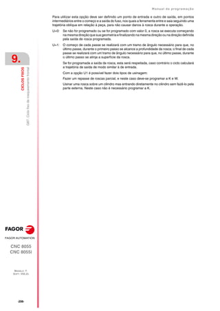 ·206·
Manual de programação
CNC 8055
CNC 8055i
9.
CICLOS
FIXOS
MODELO ·T·
SOFT: V02.2X
G87.
Ciclo
fixo
de
rosqueamento
frontal
Para utilizar esta opção deve ser definido um ponto de entrada e outro de saída, em pontos
intermediários entre o começo e a saída do fuso, nos quais a ferramenta entre e saia seguindo uma
trajetória oblíqua em relação à peça, para não causar danos à rosca durante a operação.
U=0: Se não for programado ou se for programado com valor 0, a rosca se executa começando
namesmadireçãoquesuageometriaefinalizandonamesmadireçãoounadireçãodefinida
pela saída de rosca programada.
U=1: O começo de cada passe se realizará com um tramo de ângulo necessário para que, no
último passe, durante o primeiro passo se alcance a profundidade da rosca; o final de cada
passe se realizará com um tramo de ângulo necessário para que, no último passe, durante
o último passo se atinja a superfície da rosca.
Se for programada a saída da rosca, esta será respeitada, caso contrário o ciclo calculará
a trajetória de saída de modo similar à de entrada.
Com a opção U1 é possível fazer dois tipos de usinagem:
Fazer um repasse de roscas parcial, e neste caso deve-se programar a K e W.
Usinar uma rosca sobre um cilindro mas entrando diretamente no cilindro sem fazê-lo pela
parte externa. Neste caso não é necessário programar a K.
 
