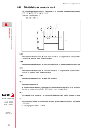 ·208·
Manual de programação
CNC 8055
CNC 8055i
9.
CICLOS
FIXOS
MODELO ·T·
SOFT: V02.2X
G88.
Ciclo
fixo
de
ranhura
no
eixo
X
9.11 G88. Ciclo fixo de ranhura no eixo X
Este ciclo efetua a ranhura no eixo X mantendo entre as sucessivas passadas o mesmo passo,
sendo este igual ou inferior ao programado.
A estrutura básica do bloco é:
G88 X Z Q R C D K
X±5.5
Define a cota conforme o eixo X, do ponto inicial da ranhura. Se programará em cotas absolutas
e conforme as unidades ativas, raios ou diâmetros.
Z±5.5
Define a cota conforme o eixo Z, do ponto inicial da ranhura. Se programará em cotas absolutas.
Q±5.5
Define a cota conforme o eixo X, do ponto final da ranhura. Se programará em cotas absolutas e
conforme as unidades ativas, raios ou diâmetros.
R±5.5
Define a cota conforme o eixo Z, do ponto final da ranhura.
C5.5
Define o passo de ranhura.
Se não se programa, se tomará o valor da largura da ferramenta de corte (NOSEW) da ferramenta
ativa e se se programa com valor 0 o CNC mostrará o erro correspondente.
D5.5
Define a distância de segurança e se programará mediante um valor positivo expresso em raios.
K5
Define o tempo de espera, em centésimos de segundo, depois cada aprofundamento, até começar
o retrocesso.
Se não se programa se toma o valor 0.
 