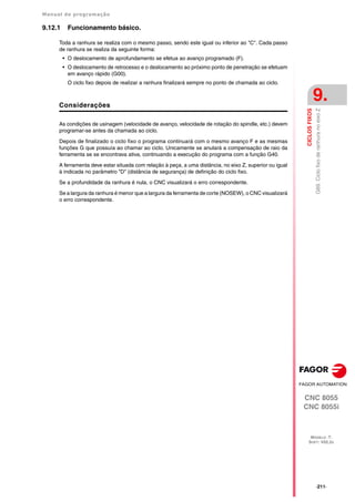 Manual de programação
CNC 8055
CNC 8055i
CICLOS
FIXOS
9.
MODELO ·T·
SOFT: V02.2X
·211·
G89.
Ciclo
fixo
de
ranhura
no
eixo
Z
9.12.1 Funcionamento básico.
Toda a ranhura se realiza com o mesmo passo, sendo este igual ou inferior ao "C". Cada passo
de ranhura se realiza da seguinte forma:
• O deslocamento de aprofundamento se efetua ao avanço programado (F).
• O deslocamento de retrocesso e o deslocamento ao próximo ponto de penetração se efetuam
em avanço rápido (G00).
O ciclo fixo depois de realizar a ranhura finalizará sempre no ponto de chamada ao ciclo.
Considerações
As condições de usinagem (velocidade de avanço, velocidade de rotação do spindle, etc.) devem
programar-se antes da chamada ao ciclo.
Depois de finalizado o ciclo fixo o programa continuará com o mesmo avanço F e as mesmas
funções G que possuía ao chamar ao ciclo. Unicamente se anulará a compensação de raio da
ferramenta se se encontrava ativa, continuando a execução do programa com a função G40.
A ferramenta deve estar situada com relação à peça, a uma distância, no eixo Z, superior ou igual
à indicada no parâmetro "D" (distância de segurança) de definição do ciclo fixo.
Se a profundidade da ranhura é nula, o CNC visualizará o erro correspondente.
Se a largura da ranhura é menor que a largura da ferramenta de corte (NOSEW), o CNC visualizará
o erro correspondente.
 