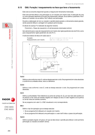 ·212·
Manual de programação
CNC 8055
CNC 8055i
9.
CICLOS
FIXOS
MODELO ·T·
SOFT: V02.2X
G60.
Furação
/
rosqueamento
na
face
que
teve
o
faceamento
9.13 G60. Furação / rosqueamento na face que teve o faceamento
Este ciclo se encontra disponível quando a máquina tem ferramenta motorizada.
Este ciclo permite efetuar uma perfuração ou um roscado com macho axial. A execução de uma
ou outra operação depende do formato de programação utilizado. Se se define o parâmetro "B=0"
efetua um roscado e se se define "B>0" efetua uma perfuração.
Durante a elaboração do furo ou roscado o spindle estará parado e a ferramenta estará girando,
sendo possível efetuar a usinagem em qualquer parte da peça.
O cálculo do avanço F é realizado da seguinte maneira:
F(mm/min) = Passo da rosca(mm) x S da ferramenta motorizada (rot/min)
Isto vale tanto para o caso de rosqueamento com macho não rígido (parâmetro de ciclo R=0), como
para rosqueamento rígido (parâmetro de ciclo R=1).
A estrutura básica do bloco em cada caso é:
FuraçãoG 60 X Z I B Q A J D K H C S L R
Rosqueamento com macho G60 X Z I B0 Q A J D S R
X±5.5
Definea cota conforme oeixoX,ondese desejaexecutarociclo.Seprogramará emcotasabsolutas
e conforme as unidades ativas, raios ou diâmetros.
Z±5.5
Define a cota conforme o eixo Z, onde se deseja executar o ciclo. Se programará em cotas
absolutas.
I±5.5
Define a profundidade. Fará referência ao ponto de começo (X, Z), por isso terá valor positivo se
se perfura ou faz rosca em sentido negativo em relação ao eixo Z e valor negativo se se perfura
ou se faz rosca em sentido contrário.
Se se programa com valor 0, o CNC visualizará o erro correspondente.
B5.5
Define o tipo de operação que se deseja executar.
• Se se programa B=0 efetuará um roscado com macho.
• Se se programa B>0 efetuará uma perfuração e o valor de B indica o passo da perfuração.
Q±5.5
Define a posição angular, em graus, em que se deve situar o spindle para efetuar o ciclo (primeira
perfuração ou roscado se existem vários).
 