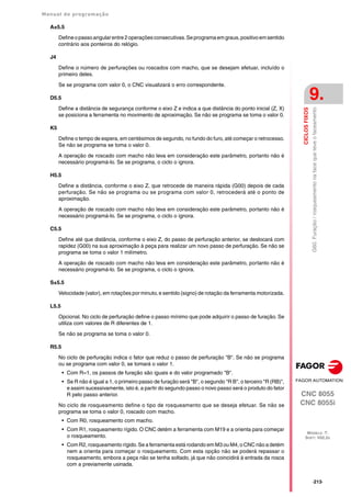 Manual de programação
CNC 8055
CNC 8055i
CICLOS
FIXOS
9.
MODELO ·T·
SOFT: V02.2X
·213·
G60.
Furação
/
rosqueamento
na
face
que
teve
o
faceamento
A±5.5
Defineopassoangularentre2operaçõesconsecutivas.Seprogramaemgraus,positivoemsentido
contrário aos ponteiros do relógio.
J4
Define o número de perfurações ou roscados com macho, que se desejam efetuar, incluído o
primeiro deles.
Se se programa com valor 0, o CNC visualizará o erro correspondente.
D5.5
Define a distância de segurança conforme o eixo Z e indica a que distância do ponto inicial (Z, X)
se posiciona a ferramenta no movimento de aproximação. Se não se programa se toma o valor 0.
K5
Define o tempo de espera, em centésimos de segundo, no fundo do furo, até começar o retrocesso.
Se não se programa se toma o valor 0.
A operação de roscado com macho não leva em consideração este parâmetro, portanto não é
necessário programá-lo. Se se programa, o ciclo o ignora.
H5.5
Define a distância, conforme o eixo Z, que retrocede de maneira rápida (G00) depois de cada
perfuração. Se não se programa ou se programa com valor 0, retrocederá até o ponto de
aproximação.
A operação de roscado com macho não leva em consideração este parâmetro, portanto não é
necessário programá-lo. Se se programa, o ciclo o ignora.
C5.5
Define até que distância, conforme o eixo Z, do passo de perfuração anterior, se deslocará com
rapidez (G00) na sua aproximação à peça para realizar um novo passo de perfuração. Se não se
programa se toma o valor 1 milímetro.
A operação de roscado com macho não leva em consideração este parâmetro, portanto não é
necessário programá-lo. Se se programa, o ciclo o ignora.
S±5.5
Velocidade (valor), em rotações por minuto, e sentido (signo) de rotação da ferramenta motorizada.
L5.5
Opcional. No ciclo de perfuração define o passo mínimo que pode adquirir o passo de furação. Se
utiliza com valores de R diferentes de 1.
Se não se programa se toma o valor 0.
R5.5
No ciclo de perfuração indica o fator que reduz o passo de perfuração "B". Se não se programa
ou se programa com valor 0, se tomará o valor 1.
• Com R=1, os passos de furação são iguais e do valor programado "B".
• Se R não é igual a 1, o primeiro passo de furação será "B", o segundo "R B", o terceiro "R (RB)",
e assim sucessivamente, isto é, a partir do segundo passo o novo passo será o produto do fator
R pelo passo anterior.
No ciclo de rosqueamento define o tipo de rosqueamento que se deseja efetuar. Se não se
programa se toma o valor 0, roscado com macho.
• Com R0, rosqueamento com macho.
• Com R1, rosqueamento rígido. O CNC detém a ferramenta com M19 e a orienta para começar
o rosqueamento.
• Com R2, rosqueamento rígido. Se a ferramenta está rodando em M3 ou M4, o CNC não a detém
nem a orienta para começar o rosqueamento. Com esta opção não se poderá repassar o
rosqueamento, embora a peça não se tenha soltado, já que não coincidirá á entrada da rosca
com a previamente usinada.
 
