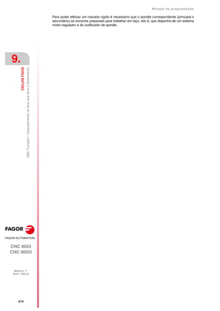 ·214·
Manual de programação
CNC 8055
CNC 8055i
9.
CICLOS
FIXOS
MODELO ·T·
SOFT: V02.2X
G60.
Furação
/
rosqueamento
na
face
que
teve
o
faceamento
Para poder efetuar um roscado rígido é necessário que o spindle correspondente (principal o
secundário) se encontre preparado para trabalhar em laço, isto é, que disponha de um sistema
motor-regulador e de codificador de spindle.
 
