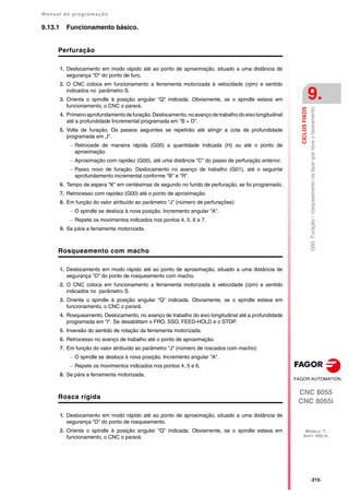 Manual de programação
CNC 8055
CNC 8055i
CICLOS
FIXOS
9.
MODELO ·T·
SOFT: V02.2X
·215·
G60.
Furação
/
rosqueamento
na
face
que
teve
o
faceamento
9.13.1 Funcionamento básico.
Perfuração
1. Deslocamento em modo rápido até ao ponto de aproximação, situado a uma distância de
segurança "D" do ponto de furo.
2. O CNC coloca em funcionamento a ferramenta motorizada à velocidade (rpm) e sentido
indicados no parâmetro S.
3. Orienta o spindle à posição angular "Q" indicada. Obviamente, se o spindle estava em
funcionamento, o CNC o parará.
4. Primeiro aprofundamento de furação.Deslocamento, no avanço de trabalho do eixo longitudinal
até a profundidade Incremental programada em "B + D".
5. Volta de furação. Os passos seguintes se repetirão até atingir a cota de profundidade
programada em „I".
 Retrocede de maneira rápida (G00) a quantidade indicada (H) ou até o ponto de
aproximação.
 Aproximação com rapidez (G00), até uma distância "C" do passo de perfuração anterior.
 Passo novo de furação. Deslocamento no avanço de trabalho (G01), até o seguinte
aprofundamento incremental conforme "B" e "R".
6. Tempo de espera "K" em centésimas de segundo no fundo de perfuração, se foi programado.
7. Retrocesso com rapidez (G00) até o ponto de aproximação.
8. Em função do valor atribuído ao parâmetro "J" (número de perfurações):
 O spindle se desloca à nova posição. Incremento angular "A".
 Repete os movimentos indicados nos pontos 4, 5, 6 e 7.
9. Se pára a ferramenta motorizada.
Rosqueamento com macho
1. Deslocamento em modo rápido até ao ponto de aproximação, situado a uma distância de
segurança "D" do ponto de rosqueamento com macho.
2. O CNC coloca em funcionamento a ferramenta motorizada à velocidade (rpm) e sentido
indicados no parâmetro S.
3. Orienta o spindle à posição angular "Q" indicada. Obviamente, se o spindle estava em
funcionamento, o CNC o parará.
4. Rosqueamento. Deslocamento, no avanço de trabalho do eixo longitudinal até a profundidade
programada em "I". Se desabilitam o FRO, SSO, FEED-HOLD e o STOP.
5. Inversão do sentido de rotação da ferramenta motorizada.
6. Retrocesso no avanço de trabalho até o ponto de aproximação.
7. Em função do valor atribuído ao parâmetro "J" (número de roscados com macho):
 O spindle se desloca à nova posição. Incremento angular "A".
 Repete os movimentos indicados nos pontos 4, 5 e 6.
8. Se pára a ferramenta motorizada.
Rosca rígida
1. Deslocamento em modo rápido até ao ponto de aproximação, situado a uma distância de
segurança "D" do ponto de rosqueamento.
2. Orienta o spindle à posição angular "Q" indicada. Obviamente, se o spindle estava em
funcionamento, o CNC o parará.
 