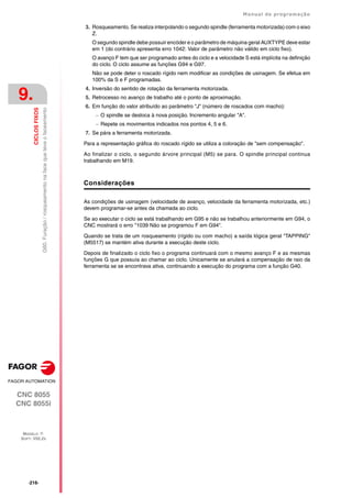 ·216·
Manual de programação
CNC 8055
CNC 8055i
9.
CICLOS
FIXOS
MODELO ·T·
SOFT: V02.2X
G60.
Furação
/
rosqueamento
na
face
que
teve
o
faceamento
3. Rosqueamento. Se realiza interpolando o segundo spindle (ferramenta motorizada) com o eixo
Z.
O segundo spindle debe possuir encóder e o parâmetro de máquina geral AUXTYPE deve estar
em 1 (do contrário apresenta erro 1042: Valor de parâmetro não válido em ciclo fixo).
O avanço F tem que ser programado antes do ciclo e a velocidade S está implícita na definição
do ciclo. O ciclo assume as funções G94 e G97.
Não se pode deter o roscado rígido nem modificar as condições de usinagem. Se efetua em
100% da S e F programadas.
4. Inversão do sentido de rotação da ferramenta motorizada.
5. Retrocesso no avanço de trabalho até o ponto de aproximação.
6. Em função do valor atribuído ao parâmetro "J" (número de roscados com macho):
 O spindle se desloca à nova posição. Incremento angular "A".
 Repete os movimentos indicados nos pontos 4, 5 e 6.
7. Se pára a ferramenta motorizada.
Para a representação gráfica do roscado rígido se utiliza a coloração de "sem compensação".
Ao finalizar o ciclo, o segundo árvore principal (M5) se para. O spindle principal continua
trabalhando em M19.
Considerações
As condições de usinagem (velocidade de avanço, velocidade da ferramenta motorizada, etc.)
devem programar-se antes da chamada ao ciclo.
Se ao executar o ciclo se está trabalhando em G95 e não se trabalhou anteriormente em G94, o
CNC mostrará o erro "1039 Não se programou F em G94".
Quando se trata de um rosqueamento (rígido ou com macho) a saída lógica geral "TAPPING"
(M5517) se mantém ativa durante a execução deste ciclo.
Depois de finalizado o ciclo fixo o programa continuará com o mesmo avanço F e as mesmas
funções G que possuía ao chamar ao ciclo. Unicamente se anulará a compensação de raio da
ferramenta se se encontrava ativa, continuando a execução do programa com a função G40.
 