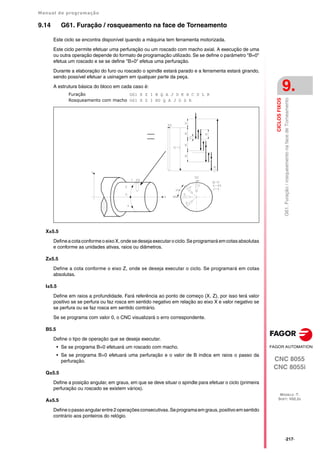 Manual de programação
CNC 8055
CNC 8055i
CICLOS
FIXOS
9.
MODELO ·T·
SOFT: V02.2X
·217·
G61.
Furação
/
rosqueamento
na
face
de
Torneamento
9.14 G61. Furação / rosqueamento na face de Torneamento
Este ciclo se encontra disponível quando a máquina tem ferramenta motorizada.
Este ciclo permite efetuar uma perfuração ou um roscado com macho axial. A execução de uma
ou outra operação depende do formato de programação utilizado. Se se define o parâmetro "B=0"
efetua um roscado e se se define "B>0" efetua uma perfuração.
Durante a elaboração do furo ou roscado o spindle estará parado e a ferramenta estará girando,
sendo possível efetuar a usinagem em qualquer parte da peça.
A estrutura básica do bloco em cada caso é:
Furação G61 X Z I B Q A J D K H C S L R
Rosqueamento com macho G61 X Z I B0 Q A J D S R
X±5.5
Definea cotaconformeo eixo X,onde sedeseja executaro ciclo.Se programará emcotasabsolutas
e conforme as unidades ativas, raios ou diâmetros.
Z±5.5
Define a cota conforme o eixo Z, onde se deseja executar o ciclo. Se programará em cotas
absolutas.
I±5.5
Define em raios a profundidade. Fará referência ao ponto de começo (X, Z), por isso terá valor
positivo se se perfura ou faz rosca em sentido negativo em relação ao eixo X e valor negativo se
se perfura ou se faz rosca em sentido contrário.
Se se programa com valor 0, o CNC visualizará o erro correspondente.
B5.5
Define o tipo de operação que se deseja executar.
• Se se programa B=0 efetuará um roscado com macho.
• Se se programa B>0 efetuará uma perfuração e o valor de B indica em raios o passo da
perfuração.
Q±5.5
Define a posição angular, em graus, em que se deve situar o spindle para efetuar o ciclo (primeira
perfuração ou roscado se existem vários).
A±5.5
Defineopassoangularentre2operaçõesconsecutivas.Seprogramaemgraus,positivoemsentido
contrário aos ponteiros do relógio.
 