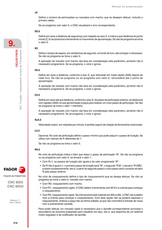 ·218·
Manual de programação
CNC 8055
CNC 8055i
9.
CICLOS
FIXOS
MODELO ·T·
SOFT: V02.2X
G61.
Furação
/
rosqueamento
na
face
de
Torneamento
J4
Define o número de perfurações ou roscados com macho, que se desejam efetuar, incluído o
primeiro deles.
Se se programa com valor 0, o CNC visualizará o erro correspondente.
D5.5
Define em raios a distância de segurança com respeito ao eixo X, e indica a que distância do ponto
inicial (Z, X) se posiciona a ferramenta no movimento de aproximação. Se não se programa se toma
o valor 0.
K5
Define o tempo de espera, em centésimos de segundo, no fundo do furo, até começar o retrocesso.
Se não se programa se toma o valor 0.
A operação de roscado com macho não leva em consideração este parâmetro, portanto não é
necessário programá-lo. Se se programa, o ciclo o ignora.
H5.5
Define em raios a distância, conforme o eixo X, que retrocede em modo rápido (G00) depois de
cada furo. Se não se programa ou se programa com valor 0, retrocederá até o ponto de
aproximação.
A operação de roscado com macho não leva em consideração este parâmetro, portanto não é
necessário programá-lo. Se se programa, o ciclo o ignora.
C5.5
Define em raios até que distância, conforme o eixo X, do passo de perfuração anterior, se deslocará
com rapidez (G00) na sua aproximação à peça para realizar um novo passo de perfuração. Se não
se programa se toma o valor 1 milímetro.
A operação de roscado com macho não leva em consideração este parâmetro, portanto não é
necessário programá-lo. Se se programa, o ciclo o ignora.
S±5.5
Velocidade (valor), em rotações por minuto, e sentido (signo) de rotação da ferramenta motorizada.
L5.5
Opcional. No ciclo de perfuração define o passo mínimo que pode adquirir o passo de furação. Se
utiliza com valores de R diferentes de 1.
Se não se programa se toma o valor 0.
R5.5
No ciclo de perfuração indica o fator que reduz o passo de perfuração "B". Se não se programa
ou se programa com valor 0, se tomará o valor 1.
• Com R=1, os passos de furação são iguais e do valor programado "B".
• Se R não é igual a 1, o primeiro passo de furação será "B", o segundo "R B", o terceiro "R (RB)",
e assim sucessivamente, isto é, a partir do segundo passo o novo passo será o produto do fator
R pelo passo anterior.
No ciclo de rosqueamento define o tipo de rosqueamento que se deseja efetuar. Se não se
programa se toma o valor 0, roscado com macho.
• Com R0, rosqueamento com macho.
• Com R1, rosqueamento rígido. O CNC detém a ferramenta com M19 e a orienta para começar
o rosqueamento.
• Com R2, rosqueamento rígido. Se a ferramenta está rodando em M3 ou M4, o CNC não a detém
nem a orienta para começar o rosqueamento. Com esta opção não se poderá repassar o
rosqueamento, embora a peça não se tenha soltado, já que não coincidirá á entrada da rosca
com a previamente usinada.
Para poder efetuar um roscado rígido é necessário que o spindle correspondente (principal o
secundário) se encontre preparado para trabalhar em laço, isto é, que disponha de um sistema
motor-regulador e de codificador de spindle.
 