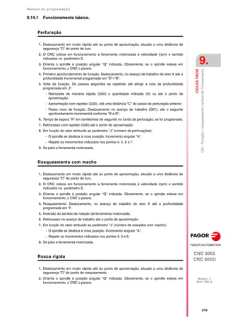 Manual de programação
CNC 8055
CNC 8055i
CICLOS
FIXOS
9.
MODELO ·T·
SOFT: V02.2X
·219·
G61.
Furação
/
rosqueamento
na
face
de
Torneamento
9.14.1 Funcionamento básico.
Perfuração
1. Deslocamento em modo rápido até ao ponto de aproximação, situado a uma distância de
segurança "D" do ponto de furo.
2. O CNC coloca em funcionamento a ferramenta motorizada à velocidade (rpm) e sentido
indicados no parâmetro S.
3. Orienta o spindle à posição angular "Q" indicada. Obviamente, se o spindle estava em
funcionamento, o CNC o parará.
4. Primeiro aprofundamento de furação. Deslocamento, no avanço de trabalho do eixo X até a
profundidade Incremental programada em "D"+"B".
5. Volta de furação. Os passos seguintes se repetirão até atingir a cota de profundidade
programada em „I".
 Retrocede de maneira rápida (G00) a quantidade indicada (H) ou até o ponto de
aproximação.
 Aproximação com rapidez (G00), até uma distância "C" do passo de perfuração anterior.
 Passo novo de furação. Deslocamento no avanço de trabalho (G01), até o seguinte
aprofundamento incremental conforme "B e R".
6. Tempo de espera "K" em centésimas de segundo no fundo de perfuração, se foi programado.
7. Retrocesso com rapidez (G00) até o ponto de aproximação.
8. Em função do valor atribuído ao parâmetro "J" (número de perfurações):
 O spindle se desloca à nova posição. Incremento angular "A".
 Repete os movimentos indicados nos pontos 4, 5, 6 e 7.
9. Se pára a ferramenta motorizada.
Rosqueamento com macho
1. Deslocamento em modo rápido até ao ponto de aproximação, situado a uma distância de
segurança "D" do ponto de furo.
2. O CNC coloca em funcionamento a ferramenta motorizada à velocidade (rpm) e sentido
indicados no parâmetro S.
3. Orienta o spindle à posição angular "Q" indicada. Obviamente, se o spindle estava em
funcionamento, o CNC o parará.
4. Rosqueamento. Deslocamento, no avanço de trabalho do eixo X até a profundidade
programada em "I".
5. Inversão do sentido de rotação da ferramenta motorizada.
6. Retrocesso no avanço de trabalho até o ponto de aproximação.
7. Em função do valor atribuído ao parâmetro "J" (número de roscados com macho):
 O spindle se desloca à nova posição. Incremento angular "A".
 Repete os movimentos indicados nos pontos 4, 5 e 6.
8. Se pára a ferramenta motorizada.
Rosca rígida
1. Deslocamento em modo rápido até ao ponto de aproximação, situado a uma distância de
segurança "D" do ponto de rosqueamento.
2. Orienta o spindle à posição angular "Q" indicada. Obviamente, se o spindle estava em
funcionamento, o CNC o parará.
 