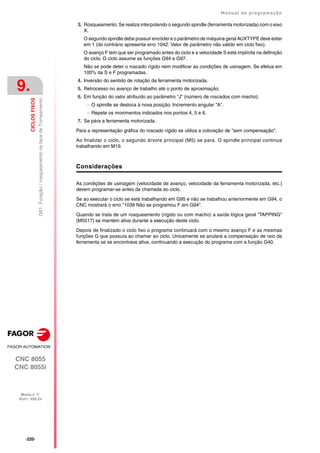 ·220·
Manual de programação
CNC 8055
CNC 8055i
9.
CICLOS
FIXOS
MODELO ·T·
SOFT: V02.2X
G61.
Furação
/
rosqueamento
na
face
de
Torneamento
3. Rosqueamento. Se realiza interpolando o segundo spindle (ferramenta motorizada) com o eixo
X.
O segundo spindle debe possuir encóder e o parâmetro de máquina geral AUXTYPE deve estar
em 1 (do contrário apresenta erro 1042: Valor de parâmetro não válido em ciclo fixo).
O avanço F tem que ser programado antes do ciclo e a velocidade S está implícita na definição
do ciclo. O ciclo assume as funções G94 e G97.
Não se pode deter o roscado rígido nem modificar as condições de usinagem. Se efetua em
100% da S e F programadas.
4. Inversão do sentido de rotação da ferramenta motorizada.
5. Retrocesso no avanço de trabalho até o ponto de aproximação.
6. Em função do valor atribuído ao parâmetro "J" (número de roscados com macho):
 O spindle se desloca à nova posição. Incremento angular "A".
 Repete os movimentos indicados nos pontos 4, 5 e 6.
7. Se pára a ferramenta motorizada.
Para a representação gráfica do roscado rígido se utiliza a coloração de "sem compensação".
Ao finalizar o ciclo, o segundo árvore principal (M5) se para. O spindle principal continua
trabalhando em M19.
Considerações
As condições de usinagem (velocidade de avanço, velocidade da ferramenta motorizada, etc.)
devem programar-se antes da chamada ao ciclo.
Se ao executar o ciclo se está trabalhando em G95 e não se trabalhou anteriormente em G94, o
CNC mostrará o erro "1039 Não se programou F em G94".
Quando se trata de um rosqueamento (rígido ou com macho) a saída lógica geral "TAPPING"
(M5517) se mantém ativa durante a execução deste ciclo.
Depois de finalizado o ciclo fixo o programa continuará com o mesmo avanço F e as mesmas
funções G que possuía ao chamar ao ciclo. Unicamente se anulará a compensação de raio da
ferramenta se se encontrava ativa, continuando a execução do programa com a função G40.
 