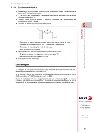 Manual de programação
CNC 8055
CNC 8055i
CICLOS
FIXOS
9.
MODELO ·T·
SOFT: V02.2X
·223·
G62.
Ciclo
fixo
de
rasgos
de
chavetas
na
face
de
Torneamento
9.15.1 Funcionamento básico.
1. Deslocamento em modo rápido até ao ponto de aproximação, situado a uma distância de
segurança "D" de rasgo de chavetas.
2. O CNC coloca em funcionamento a ferramenta motorizada à velocidade (rpm) e sentido
indicados no parâmetro "S".
3. Orienta o spindle à posição angular "Q" indicada. Obviamente, se o spindle estava em
funcionamento, o CNC o parará.
4. Usinagem da chaveta seguindo os seguintes passos:
 Penetração ao avanço que se encontrava selecionado quando chamar ao ciclo.
 Usinagem da chaveta movendo o eixo Z à velocidade "F" programada.
 Retrocesso de maneira rápida à cota de referência.
 Volta em rápido ao ponto inicial.
5. Em função do valor atribuído ao parâmetro "J" (número de chavetas):
 O spindle se desloca à nova posição. Incremento angular "A".
 Repete os movimentos indicados no ponto 4.
6. Se pára a ferramenta motorizada.
Considerações
As condições de usinagem (velocidade de avanço, velocidade da ferramenta motorizada, etc.)
devem programar-se antes da chamada ao ciclo.
Se ao executar o ciclo se está trabalhando em G95 e não se trabalhou anteriormente em G94, o
CNC mostrará o erro "1039 Não se programou F em G94".
Depois de finalizado o ciclo fixo o programa continuará com o mesmo avanço F e as mesmas
funções G que possuía ao chamar ao ciclo. Unicamente se anulará a compensação de raio da
ferramenta se se encontrava ativa, continuando a execução do programa com a função G40.
 