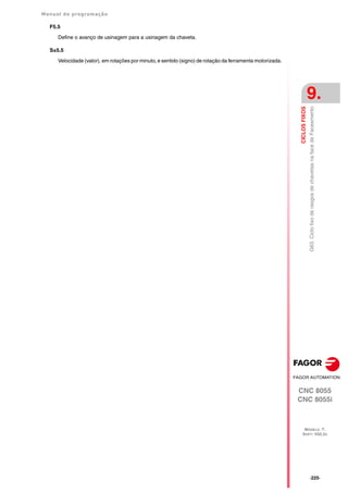 Manual de programação
CNC 8055
CNC 8055i
CICLOS
FIXOS
9.
MODELO ·T·
SOFT: V02.2X
·225·
G63.
Ciclo
fixo
de
rasgos
de
chavetas
na
face
de
Faceamento
F5.5
Define o avanço de usinagem para a usinagem da chaveta.
S±5.5
Velocidade (valor), em rotações por minuto, e sentido (signo) de rotação da ferramenta motorizada.
 