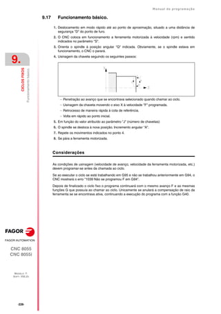 ·226·
Manual de programação
CNC 8055
CNC 8055i
9.
CICLOS
FIXOS
MODELO ·T·
SOFT: V02.2X
Funcionamento
básico.
9.17 Funcionamento básico.
1. Deslocamento em modo rápido até ao ponto de aproximação, situado a uma distância de
segurança "D" do ponto de furo.
2. O CNC coloca em funcionamento a ferramenta motorizada à velocidade (rpm) e sentido
indicados no parâmetro "S".
3. Orienta o spindle à posição angular "Q" indicada. Obviamente, se o spindle estava em
funcionamento, o CNC o parará.
4. Usinagem da chaveta seguindo os seguintes passos:
 Penetração ao avanço que se encontrava selecionado quando chamar ao ciclo.
 Usinagem da chaveta movendo o eixo X à velocidade "F" programada.
 Retrocesso de maneira rápida à cota de referência.
 Volta em rápido ao ponto inicial.
5. Em função do valor atribuído ao parâmetro "J" (número de chavetas):
6. O spindle se desloca à nova posição. Incremento angular "A".
7. Repete os movimentos indicados no ponto 4.
8. Se pára a ferramenta motorizada.
Considerações
As condições de usinagem (velocidade de avanço, velocidade da ferramenta motorizada, etc.)
devem programar-se antes da chamada ao ciclo.
Se ao executar o ciclo se está trabalhando em G95 e não se trabalhou anteriormente em G94, o
CNC mostrará o erro "1039 Não se programou F em G94".
Depois de finalizado o ciclo fixo o programa continuará com o mesmo avanço F e as mesmas
funções G que possuía ao chamar ao ciclo. Unicamente se anulará a compensação de raio da
ferramenta se se encontrava ativa, continuando a execução do programa com a função G40.
 