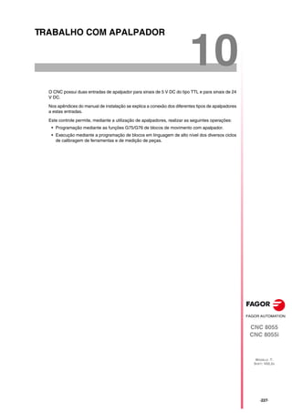 CNC 8055
CNC 8055i
MODELO ·T·
SOFT: V02.2X
10
·227·
TRABALHO COM APALPADOR
O CNC possui duas entradas de apalpador para sinais de 5 V DC do tipo TTL e para sinais de 24
V DC.
Nos apêndices do manual de instalação se explica a conexão dos diferentes tipos de apalpadores
a estas entradas.
Este controle permite, mediante a utilização de apalpadores, realizar as seguintes operações:
• Programação mediante as funções G75/G76 de blocos de movimento com apalpador.
• Execução mediante a programação de blocos em linguagem de alto nível dos diversos ciclos
de calibragem de ferramentas e de medição de peças.
 