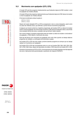 ·228·
Manual de programação
CNC 8055
CNC 8055i
10.
TRABALHO
COM
APALPADOR
MODELO ·T·
SOFT: V02.2X
Movimento
com
apalpador
(G75,
G76)
10.1 Movimento com apalpador (G75, G76)
A função G75 permite programar deslocamentos que finalizarão depois do CNC receber o sinal
do apalpador de medida utilizado.
A função G76 permite programar deslocamentos que finalizarão depois do CNC deixar de receber
o sinal do apalpador de medida utilizado.
O formato de definição ambas funções é:
G75 X..C ±5.5
G76 X..C ±5.5
Depois da função desejada G75 ou G76 se programará o eixo ou eixos desejados, assim como
as cotas dos referidos eixos, que definirão o ponto final de movimento programado.
A máquina se moverá conforme a trajetória programada, até receber (G75) ou deixar de receber
(G76) o sinal do apalpador. No mencionado momento o CNC dará por finalizado o bloco, assumindo
como posição teórica dos eixos, a posição real que tenham nesse instante.
Se os eixos chegam à posição programada antes de receber ou deixar de receber o sinal exterior
do apalpador, o CNC deterá o movimento dos eixos.
Este tipo de blocos com movimento de apalpador são muito úteis quando se deseja elaborar
programas de medição ou verificação de ferramentas e peças.
As funções G75 e G76 não são modais, portanto deverão programar-se sempre que se deseje
realizar um movimento com apalpador.
As funções G75 e G76 são incompatíveis entre si e com as funções G00, G02, G03, G33, G34,
G41 e G42. Além disso, depois de executada uma delas o CNC assumirá as funções G01 e G40.
Durante osmovimentos em G75 ou G76, o funcionamento do comutador feedrate override depende
de como o fabricante tenha personalizado o parâmetro de máquina FOVRG75.
 