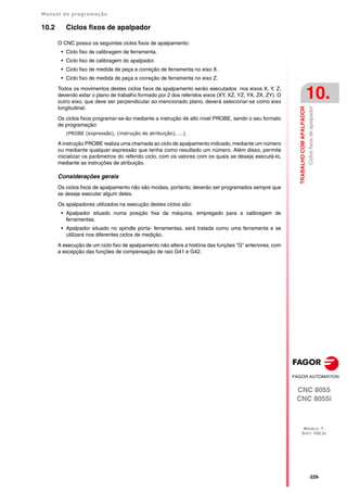 Manual de programação
CNC 8055
CNC 8055i
TRABALHO
COM
APALPADOR
10.
MODELO ·T·
SOFT: V02.2X
·229·
Ciclos
fixos
de
apalpador
10.2 Ciclos fixos de apalpador
O CNC possui os seguintes ciclos fixos de apalpamento:
• Ciclo fixo de calibragem de ferramenta.
• Ciclo fixo de calibragem do apalpador.
• Ciclo fixo de medida de peça e correção de ferramenta no eixo X.
• Ciclo fixo de medida de peça e correção de ferramenta no eixo Z.
Todos os movimentos destes ciclos fixos de apalpamento serão executados nos eixos X, Y, Z,
devendo estar o plano de trabalho formado por 2 dos referidos eixos (XY, XZ, YZ, YX, ZX, ZY). O
outro eixo, que deve ser perpendicular ao mencionado plano, deverá selecionar-se como eixo
longitudinal.
Os ciclos fixos programar-se-ão mediante a instrução de alto nível PROBE, sendo o seu formato
de programação:
(PROBE (expressão), (instrução de atribuição), ...)
A instrução PROBE realiza uma chamada ao ciclo de apalpamento indicado, mediante um número
ou mediante qualquer expressão que tenha como resultado um número. Além disso, permite
inicializar os parâmetros do referido ciclo, com os valores com os quais se deseja executá-lo,
mediante as instruções de atribuição.
Considerações gerais
Os ciclos fixos de apalpamento não são modais, portanto, deverão ser programados sempre que
se deseje executar algum deles.
Os apalpadores utilizados na execução destes ciclos são:
• Apalpador situado numa posição fixa da máquina, empregado para a calibragem de
ferramentas.
• Apalpador situado no spindle porta- ferramentas, será tratada como uma ferramenta e se
utilizará nos diferentes ciclos de medição.
A execução de um ciclo fixo de apalpamento não altera a história das funções "G" anteriores, com
a excepção das funções de compensação de raio G41 e G42.
 