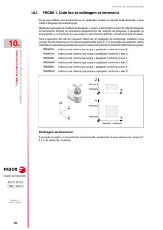 ·230·
Manual de programação
CNC 8055
CNC 8055i
10.
TRABALHO
COM
APALPADOR
MODELO ·T·
SOFT: V02.2X
PROBE
1.
Ciclo
fixo
de
calibragem
de
ferramenta
10.3 PROBE 1. Ciclo fixo de calibragem de ferramenta
Serve para calibrar uma ferramenta ou um apalpador situado no suporte de ferramentas, e para
medir o desgaste duma ferramenta.
Mediante a operação de medição do desgaste, o usuário poderá definir o valor do máximo desgaste
da ferramenta. Depois de sucessivos apalpamentos de medição de desgaste, o desgaste irá
aumentando, e no momento em que supere o valor máximo definido, a ferramenta será recusada.
Para la ejecución del ciclo es necesario dispor de um apalpador de sobremesa, instalado numa
posição fixa da máquina e com as faces paralelas dos eixos X, Y, Z. A posição do apalpador estará
indicadaemcotasabsolutasreferidasaozero máquinamedianteosparâmetrosdemáquinagerais:
PRBXMIN indica a cota mínima que ocupa o apalpador conforme o eixo X.
PRBXMAX indica a cota máxima que ocupa o apalpador conforme o eixo X.
PRBYMIN indica a cota mínima que ocupa o apalpador conforme o eixo Y.
PRBYMAX indica a cota máxima que ocupa o apalpador conforme o eixo Y.
PRBZMIN indica a cota mínima que ocupa o apalpador conforme o eixo Z.
PRBZMAX indica a cota máxima que ocupa o apalpador conforme o eixo Z.
Calibragem de ferramenta:
A correção se aplica no comprimento da ferramenta, atualizando os seus valores nos campos X,
Z e Y da tabela de corretores.
X
Z
PRBZMAX
PRBZMIN
X
Y
PRBXMAX
PRBXMIN
PRBYMAX
PRBYMIN
Z
X
Y
 