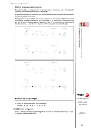 Manual de programação
CNC 8055
CNC 8055i
TRABALHO
COM
APALPADOR
10.
MODELO ·T·
SOFT: V02.2X
·231·
PROBE
1.
Ciclo
fixo
de
calibragem
de
ferramenta
Medição do desgaste da ferramenta:
Os valores medidos se comparam com os valores anteriores dos campos X, Z e Y da tabela de
corretores, e a diferença se atualiza nos campos I, K e J.
A medição do desgaste da ferramenta está disponível só em CNCs que disponham da opção de
controle de vida das ferramentas.
Se é a primeira vez que se calibra a ferramenta ou o apalpador, é aconselhável introduzir na tabela
de corretores um valor aproximado do seu comprimento (X, Z), assim como o fator de forma (F)
e o valor do raio (R). Se se trata de um apalpador, o valor "R" corresponderá ao raio da (esfera)
bola do apalpador e o fator de forma depende da forma na qual se efetua a calibração.
Formato de programação
O formato de programação deste ciclo é o seguinte:
(PROBE 1, B, J, F, L, M, N, C, X, U, Y, V, Z, W)
[ B5.5 ] Distância de segurança
Define a distância de segurança e se programará mediante um valor positivo maior que 0 (zero).
O seu valor virá expressa em raios.
 