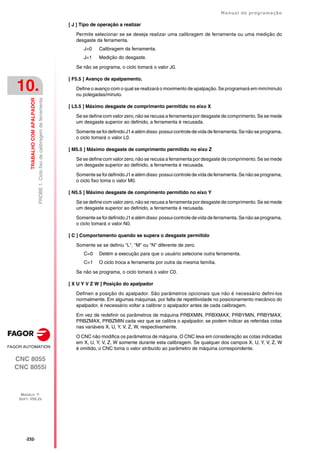 ·232·
Manual de programação
CNC 8055
CNC 8055i
10.
TRABALHO
COM
APALPADOR
MODELO ·T·
SOFT: V02.2X
PROBE
1.
Ciclo
fixo
de
calibragem
de
ferramenta
[ J ] Tipo de operação a realizar
Permite selecionar se se deseja realizar uma calibragem de ferramenta ou uma medição do
desgaste da ferramenta.
J=0 Calibragem da ferramenta.
J=1 Medição do desgaste.
Se não se programa, o ciclo tomará o valor J0.
[ F5.5 ] Avanço de apalpamento.
Define o avanço com o qual se realizará o movimento de apalpação. Se programará em mm/minuto
ou polegadas/minuto.
[ L5.5 ] Máximo desgaste de comprimento permitido no eixo X
Se se define com valor zero, não se recusa a ferramenta por desgaste de comprimento. Se se mede
um desgaste superior ao definido, a ferramenta é recusada.
Somente se foi definido J1 e além disso possui controle de vida de ferramenta. Se não se programa,
o ciclo tomará o valor L0.
[ M5.5 ] Máximo desgaste de comprimento permitido no eixo Z
Se se define com valor zero, não se recusa a ferramenta por desgaste de comprimento. Se se mede
um desgaste superior ao definido, a ferramenta é recusada.
Somente se foi definido J1 e além disso possui controle de vida de ferramenta. Se não se programa,
o ciclo fixo toma o valor M0.
[ N5.5 ] Máximo desgaste de comprimento permitido no eixo Y
Se se define com valor zero, não se recusa a ferramenta por desgaste de comprimento. Se se mede
um desgaste superior ao definido, a ferramenta é recusada.
Somente se foi definido J1 e além disso possui controle de vida de ferramenta. Se não se programa,
o ciclo tomará o valor N0.
[ C ] Comportamento quando se supera o desgaste permitido
Somente se se definiu "L", "M" ou "N" diferente de zero.
C=0 Detém a execução para que o usuário selecione outra ferramenta.
C=1 O ciclo troca a ferramenta por outra da mesma família.
Se não se programa, o ciclo tomará o valor C0.
[ X U Y V Z W ] Posição do apalpador
Definen a posição do apalpador. São parâmetros opcionais que não é necessário defini-los
normalmente. Em algumas máquinas, por falta de repetitividade no posicionamento mecânico do
apalpador, é necessário voltar a calibrar o apalpador antes de cada calibragem.
Em vez de redefinir os parâmetros de máquina PRBXMIN, PRBXMAX, PRBYMIN, PRBYMAX,
PRBZMAX, PRBZMIN cada vez que se calibra o apalpador, se podem indicar as referidas cotas
nas variáveis X, U, Y, V, Z, W, respectivamente.
O CNC não modifica os parâmetros de máquina. O CNC leva em consideração as cotas indicadas
em X, U, Y, V, Z, W somente durante esta calibragem. Se qualquer dos campos X, U, Y, V, Z, W
é omitido, o CNC toma o valor atribuído ao parâmetro de máquina correspondente.
 