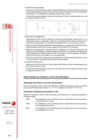 ·234·
Manual de programação
CNC 8055
CNC 8055i
10.
TRABALHO
COM
APALPADOR
MODELO ·T·
SOFT: V02.2X
PROBE
1.
Ciclo
fixo
de
calibragem
de
ferramenta
1. Movimento de aproximação.
Deslocamento da ferramenta em avanço rápido (G00) desde o ponto de chamada ao ciclo até
o ponto de aproximação. Este ponto se encontra situado em frente ao canto correspondente
do apalpador, a uma distância de segurança (B) de ambas as faces.
O movimento de aproximação se realiza em duas fases: Primeiro se desloca conforme o eixo
Z e depois conforme o eixo X.
2. Movimento de apalpamento.
Dependendo do fator de forma atribuído à ferramenta selecionada, realizar-se-ão 1 ou 2
apalpamentos para a calibragem. Cada um dos apalpamentos estará formado por um
movimento de aproximação, um movimento de apalpamento e um movimento retrocesso.
Movimento de aproximação. Deslocamento do apalpador em avanço rápido (G00) até o ponto
de aproximação, situado frente à face a apalpar a uma distância "B" da mesma
Movimento de apalpamento. Deslocamento do apalpador com o avanço indicado (F), até
receber o sinal do apalpador. A máxima distância a percorrer no movimento de apalpamento
é 2B. Se percorrida a referida distância o CNC não recebe o sinal do apalpador, se detém o
movimento dos eixos e se visualiza o erro correspondente.
Movimento de retrocesso. Deslocamento do apalpador em avanço rápido (G00) desde o ponto
no qual se realizou o apalpamento até o ponto de aproximação.
3. Movimento de retrocesso.
Deslocamento da ferramenta em avanço rápido (G00) desde o ponto de aproximação até o
ponto que se chamou o ciclo.
O movimento de aproximação se realiza em duas fases. Primeiro se desloca conforme o eixo
X e depois conforme o eixo Z.
Ações depois de finalizar o ciclo de calibragem
Atualização dos dados do corretor de ferramenta
Depois de finalizado o ciclo, o CNC terá modificado na tabela de corretores os dados do corretor
que se encontra selecionado (valores "X", "Z", "Y") e inicializa os valores "I", "K" e "J" a 0.
Parâmetros aritméticos que modifica o ciclo
Depois de finalizado o ciclo, o CNC devolverá o erro detectado nos seguintes parâmetros
aritméticos gerais.
P298 Erro detectado no eixo X. Diferença entre o comprimento real da ferramenta e
o valor atribuído ao corretor.
P299 Erro detectado no eixo Z. Diferença entre o comprimento real da ferramenta e
o valor atribuído ao corretor.
P297 Erro detectado no eixo Y. Diferença entre o comprimento real da ferramenta e
o valor atribuído ao corretor.
 