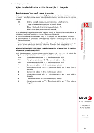 Manual de programação
CNC 8055
CNC 8055i
TRABALHO
COM
APALPADOR
10.
MODELO ·T·
SOFT: V02.2X
·235·
PROBE
1.
Ciclo
fixo
de
calibragem
de
ferramenta
Ações depois de finalizar o ciclo de medição do desgaste
Quando se possui controle de vida de ferramentas
NestecasosecomparamoscomprimentosemX,ZeYcomosvaloresteóricosatribuídosnatabela.
Se supera o máximo permitido mostra mensagem de ferramenta recusada e atua da seguinte
maneira.
C0 Detém a execução para que o usuário selecione outra ferramenta.
C1 O ciclo troca a ferramenta por outra da mesma família.
Coloca indicativo de ferramenta recusada (estado = R).
Ativa a saída lógica geral PRTREJEC (M5564).
Se se deseja ativar a ferramenta recusada, quer seja porque se modificou por outra ou porque se
deseja continuar trabalhando com a mesma, há as seguintes opções:
1. Entrar na tabela de ferramentas em modo ISO e apagar a vida real da referida ferramenta.
2. Entrar na tabela de ferramentas em modo ISO e escrever o valor desejado da vida real da
referida ferramenta.
Neste caso, para ativar a ferramenta é necessário que o valor de la vida real seja menor que
o valor da vida nominal. Do contrário a ferramenta aparecerá como gasta (estado = E).
Quando não se possui controle de vida de ferramentas ou a diferença de medição
não supera o máximo permitido
Neste caso se atualizam os parâmetros aritméticos globais P298, P299, P297 e os valores dos
desgastes de comprimento do corretor selecionado na tabela de corretores.
P298 "Comprimento medido em X" - "Comprimento teórico em X".
P299 "Comprimento medido em Z" - "Comprimento teórico em Z".
P297 "Comprimento medido em Y" - "Comprimento teórico em Y".
X Comprimento teórico em X. Se mantém o valor anterior.
I "Comprimento medido em X" - "Comprimento teórico em X". Novo valor do
desgaste.
Z Comprimento teórico em Z. Se mantém o valor anterior.
K "Comprimento medido em Z" - "Comprimento teórico em Z". Novo valor do
desgaste.
Y Comprimento teórico em Y. Se mantém o valor anterior.
J "Comprimento medido em Y" - "Comprimento teórico em Y". Novo valor do
desgaste.
 