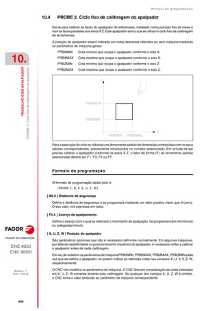 ·236·
Manual de programação
CNC 8055
CNC 8055i
10.
TRABALHO
COM
APALPADOR
MODELO ·T·
SOFT: V02.2X
PROBE
2.
Ciclo
fixo
de
calibragem
do
apalpador
10.4 PROBE 2. Ciclo fixo de calibragem do apalpador
Serve para calibrar as faces do apalpador de sobremesa, instalado numa posição fixa da mesa e
comasfacesparalelas aos eixos XZ. Este apalpador será oque seutilize no ciclo fixo de calibragem
de ferramentas.
A posição do apalpador estará indicada em cotas absolutas referidas ao zero máquina mediante
os parâmetros de máquina gerais:
PRBXMIN Cota mínima que ocupa o apalpador conforme o eixo X.
PRBXMAX Cota máxima que ocupa o apalpador conforme o eixo X.
PRBZMIN Cota mínima que ocupa o apalpador conforme o eixo Z.
PRBZMAX Cota máxima que ocupa o apalpador conforme o eixo Z.
Paraaexecução docicloseutilizaráumaferramentapadrão dedimensõesconhecidascom osseus
valores correspondentes, previamente introduzidos no corretor selecionado. Em virtude de ser
preciso calibrar o apalpador conforme os eixos X Z, o fator de forma (F) da ferramenta padrão
selecionada deverá ser F1, F3, F5 ou F7.
Formato de programação
O formato de programação deste ciclo é:
(PROBE 2, B, F, X, U, Z, W)
[ B5.5 ] Distância de segurança
Define a distância de segurança e se programará mediante um valor positivo maior que 0 (zero).
O seu valor virá expressa em raios.
[ F5.5 ] Avanço de apalpamento.
Define o avanço com o qual se realizará o movimento de apalpação. Se programará em mm/minuto
ou polegadas/minuto.
[ X, U, Z, W ] Posição do apalpador
São parâmetros opcionais que não é necessário defini-los normalmente. Em algumas máquinas,
por falta de repetitividade no posicionamento mecânico do apalpador, é necessário voltar a calibrar
o apalpador antes de cada calibragem.
Em vez de redefinir os parâmetrosde máquina PRBXMIN, PRBXMAX, PRBZMAX, PRBZMINcada
vez que se calibra o apalpador, se podem indicar as referidas cotas nas variáveis X, U, Y, V, Z, W,
respectivamente.
O CNC não modifica os parâmetros de máquina. O CNC leva em consideração as cotas indicadas
em X, U, Z, W somente durante esta calibragem. Se qualquer dos campos X, U, Z, W é omitido,
o CNC toma o valor atribuído ao parâmetro de máquina correspondente.
 