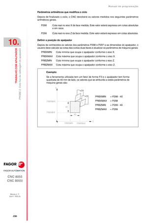 ·238·
Manual de programação
CNC 8055
CNC 8055i
10.
TRABALHO
COM
APALPADOR
MODELO ·T·
SOFT: V02.2X
PROBE
2.
Ciclo
fixo
de
calibragem
do
apalpador
Parâmetros aritméticos que modifica o ciclo
Depois de finalizado o ciclo, o CNC devolverá os valores medidos nos seguintes parâmetros
aritméticos gerais.
Definir a posição do apalpador
Depois de conhecidos os valores dos parâmetros P298 e P297 e as dimensões do apalpador, o
usuário deve calcular as cotas das outras duas faces e atualizar os parâmetros de máquina gerais:
PRBXMIN Cota mínima que ocupa o apalpador conforme o eixo X.
PRBXMAX Cota máxima que ocupa o apalpador conforme o eixo X.
PRBZMIN Cota mínima que ocupa o apalpador conforme o eixo Z.
PRBZMAX Cota máxima que ocupa o apalpador conforme o eixo Z.
P299 Cota real no eixo X da face medida. Este valor estará expresso em cotas absolutas
e em raios.
P299 Cota real no eixo Z da face medida. Este valor estará expresso em cotas absolutas.
Exemplo:
Se a ferramenta utilizada tem um fator de forma F3 e o apalpador tem forma
quadrada de 40 mm de lado, os valores que se atribuirão a estes parâmetros de
máquina gerais são:
PRBXMIN = P298 - 40
PRBXMAX = P298
PRBZMIN = P299 - 40
PRBZMAX = P299
 