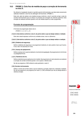 Manual de programação
CNC 8055
CNC 8055i
TRABALHO
COM
APALPADOR
10.
MODELO ·T·
SOFT: V02.2X
·239·
PROBE
3.
Ciclo
fixo
de
medida
de
peça
e
correção
de
ferramenta
no
eixo
X.
10.5 PROBE 3. Ciclo fixo de medida de peça e correção de ferramenta
no eixo X.
Se utilizará um apalpador situado no spindle suporte de ferramentas, que deve estar previamente
calibrado mediante o ciclo fixo de calibragem de ferramenta (PROBE 1).
Este ciclo, além de realizar uma medida de peça conforme o eixo X, permite corrigir o valor do
corretor da ferramenta que se utilizou no processo de usinagem da referida superfície. Esta
correção se realizará somente quando o erro de medida supera um valor programado.
Formato de programação
O formato de programação deste ciclo é:
(PROBE 3, X, Z, B, F, L, D)
[ X±5.5 ] Cota teórica conforme o eixo X, do ponto sobre o que se deseja realizar a medição
Este valor estará expresso conforme as unidades ativas, raios ou diâmetros.
[ Z±5.5 ] Cota teórica conforme o eixo Z, do ponto sobre o que se deseja realizar a medição
[ B5.5 ] Distância de segurança
Define a distância de segurança e se programará mediante um valor positivo maior que 0 (zero).
O seu valor virá expressa em raios.
[ F5.5 ] Avanço de apalpamento.
Define o avanço com o qual se realizará o movimento de apalpação. Se programará em mm/minuto
ou polegadas/minuto.
[ L5.5 ] Tolerância de erro.
Define a tolerância que se aplicará ao erro medido. Se programará com valor absoluto e se realizará
a correção do corretor somente quando o erro supera o referido valor.
Se não se programa o CNC atribuirá a este parâmetro o valor 0.
[ D4 ] Corretor de ferramenta
Define o número de corretor sobre o que se realizará a correção, depois de realizada a medição.
Se não se programa ou se programa com valor 0, o CNC entenderá que não se deseja efetuar a
referida correção.
 