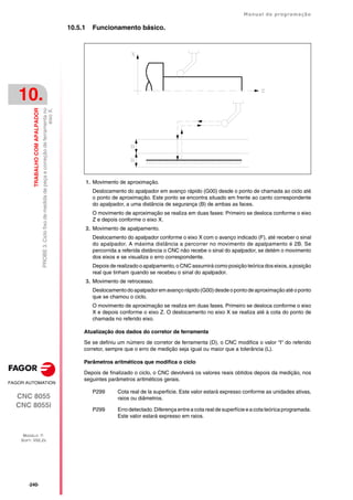 ·240·
Manual de programação
CNC 8055
CNC 8055i
10.
TRABALHO
COM
APALPADOR
MODELO ·T·
SOFT: V02.2X
PROBE
3.
Ciclo
fixo
de
medida
de
peça
e
correção
de
ferramenta
no
eixo
X.
10.5.1 Funcionamento básico.
1. Movimento de aproximação.
Deslocamento do apalpador em avanço rápido (G00) desde o ponto de chamada ao ciclo até
o ponto de aproximação. Este ponto se encontra situado em frente ao canto correspondente
do apalpador, a uma distância de segurança (B) de ambas as faces.
O movimento de aproximação se realiza em duas fases: Primeiro se desloca conforme o eixo
Z e depois conforme o eixo X.
2. Movimento de apalpamento.
Deslocamento do apalpador conforme o eixo X com o avanço indicado (F), até receber o sinal
do apalpador. A máxima distância a percorrer no movimento de apalpamento é 2B. Se
percorrida a referida distância o CNC não recebe o sinal do apalpador, se detém o movimento
dos eixos e se visualiza o erro correspondente.
Depois de realizado o apalpamento, o CNC assumirá como posição teórica dos eixos, a posição
real que tinham quando se recebeu o sinal do apalpador.
3. Movimento de retrocesso.
Deslocamento doapalpadorem avanço rápido (G00) desde o ponto de aproximação até oponto
que se chamou o ciclo.
O movimento de aproximação se realiza em duas fases. Primeiro se desloca conforme o eixo
X e depois conforme o eixo Z. O deslocamento no eixo X se realiza até à cota do ponto de
chamada no referido eixo.
Atualização dos dados do corretor de ferramenta
Se se definiu um número de corretor de ferramenta (D), o CNC modifica o valor "I" do referido
corretor, sempre que o erro de medição seja igual ou maior que a tolerância (L).
Parâmetros aritméticos que modifica o ciclo
Depois de finalizado o ciclo, o CNC devolverá os valores reais obtidos depois da medição, nos
seguintes parâmetros aritméticos gerais.
P299 Cota real de la superficie. Este valor estará expresso conforme as unidades ativas,
raios ou diâmetros.
P299 Erro detectado. Diferença entre a cota real de superfície e a cota teórica programada.
Este valor estará expresso em raios.
 