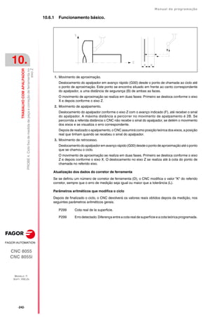 ·242·
Manual de programação
CNC 8055
CNC 8055i
10.
TRABALHO
COM
APALPADOR
MODELO ·T·
SOFT: V02.2X
PROBE
4.
Ciclo
fixo
de
medida
de
peça
e
correção
de
ferramenta
no
eixo
Z
10.6.1 Funcionamento básico.
1. Movimento de aproximação.
Deslocamento do apalpador em avanço rápido (G00) desde o ponto de chamada ao ciclo até
o ponto de aproximação. Este ponto se encontra situado em frente ao canto correspondente
do apalpador, a uma distância de segurança (B) de ambas as faces.
O movimento de aproximação se realiza em duas fases: Primeiro se desloca conforme o eixo
X e depois conforme o eixo Z.
2. Movimento de apalpamento.
Deslocamento do apalpador conforme o eixo Z com o avanço indicado (F), até receber o sinal
do apalpador. A máxima distância a percorrer no movimento de apalpamento é 2B. Se
percorrida a referida distância o CNC não recebe o sinal do apalpador, se detém o movimento
dos eixos e se visualiza o erro correspondente.
Depois de realizado o apalpamento, o CNC assumirá como posição teórica dos eixos, a posição
real que tinham quando se recebeu o sinal do apalpador.
3. Movimento de retrocesso.
Deslocamento doapalpadorem avanço rápido (G00) desde o ponto de aproximação até oponto
que se chamou o ciclo.
O movimento de aproximação se realiza em duas fases. Primeiro se desloca conforme o eixo
Z e depois conforme o eixo X. O deslocamento no eixo Z se realiza até à cota do ponto de
chamada no referido eixo.
Atualização dos dados do corretor de ferramenta
Se se definiu um número de corretor de ferramenta (D), o CNC modifica o valor "K" do referido
corretor, sempre que o erro de medição seja igual ou maior que a tolerância (L).
Parâmetros aritméticos que modifica o ciclo
Depois de finalizado o ciclo, o CNC devolverá os valores reais obtidos depois da medição, nos
seguintes parâmetros aritméticos gerais.
P299 Cota real de la superficie.
P299 Erro detectado. Diferença entre a cota real de superfície e a cota teórica programada.
 