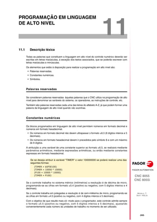 CNC 8055
CNC 8055i
MODELO ·T·
SOFT: V02.2X
11
·243·
PROGRAMAÇÃO EM LINGUAGEM
DE ALTO NIVEL
11.1 Descrição léxica
Todas as palavras que constituem a linguagem em alto nível do controle numérico deverão ser
escritas em letras maiúsculas, á exceção dos textos associados, que se poderão escrever com
letras maiúsculas e minúsculas.
Os elementos que estão à disposição para realizar a programação em alto nível são:
• Palavras reservadas.
• Constantes numéricas.
• Símbolos.
Palavras reservadas
Se consideram palavras reservadas àquelas palavras que o CNC utiliza na programação de alto
nível para denominar as variáveis do sistema, os operadores, as instruções de controle, etc.
Também são palavras reservadas cada uma das letras do alfabeto A-Z, já que podem formar uma
palavra da linguagem de alto nível quando vão sozinhas.
Constantes numéricas
Os blocos programados em linguagem de alto nível permitem números em formato decimal e
números em formato hexadecimal.
• Os números em formato decimal não devem ultrapassar o formato ±6.5 (6 dígitos inteiros e 5
decimais).
• Os números em formato hexadecimal devem ir precedidos pelo símbolo $ e com um máximo
de 8 dígitos.
A atribuição a uma variável de uma constante superior ao formato ±6.5, se realizará mediante
parâmetros aritméticos, mediante expressões aritméticas, ou então mediante constantes
expressas em formato hexadecimal.
Se o controle trabalha no sistema métrico (milímetros) a resolução é de décima de micro,
programando-se as cifras em formato ±5.4 (positivo ou negativo, com 5 dígitos inteiros e 4
decimais).
Se o controle trabalha em polegadas a resolução é de cem-milésima de micro, programando-se
as cifras em formato ±4.5 (positivo ou negativo, com 4 dígitos inteiros e 5 decimais).
Com o objetivo de que resulte mais cô- modo para o programador, este controle admite sempre
o formato ±5.5 (positivo ou negativo, com 5 dígitos inteiros e 5 decimais), ajustando
convenientemente cada número às unidades de trabalho no momento de ser utilizado.
Se se deseja atribuir à variável "TIMER" o valor 100000000 se poderá realizar uma das
seguintes formas:
(TIMER = $5F5E100)
(TIMER = 10000 * 10000)
(P100 = 10000 * 10000)
(TIMER = P100)
 